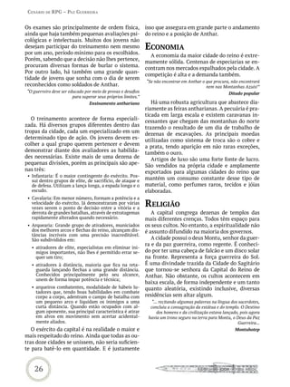 Cenário de rPG – Paz GUerreira


Os exames são principalmente de ordem física,                  isso que assegura em grande parte o andamento
ainda que haja também pequenas avaliações psi-                 do reino e a posição de Anthar.
cológicas e intelectuais. Muitos dos jovens não
desejam participar do treinamento nem mesmo                    eConomia
por um ano, período mínimo para os escolhidos.
                                                                 A economia da maior cidade do reino é extre-
Porém, sabendo que a decisão não lhes pertence,
                                                               mamente sólida. Centenas de especiarias se en-
procuram diversas formas de burlar o sistema.
                                                               contram nos mercados espalhados pela cidade. A
Por outro lado, há também uma grande quan-
                                                               competição é alta e a demanda também.
tidade de jovens que sonha com o dia de serem
                                                               “Se não encontrar em Anthar o que procura, não encontrará
reconhecidos como soldados de Anthar.                                                        nem nas Montanhas Azuis!”
“O guerreiro deve ser educado por meio de provas e desafios                                               Ditado popular
                        para superar seus próprios limites.”
                                 Ensinamento anthariano           Há uma robusta agricultura que abastece dia-
                                                               riamente as feiras antharianas. A pecuária é pra-
                                                               ticada em larga escala e existem caravanas in-
   O treinamento acontece de forma especiali-                  cessantes que chegam das montanhas do norte
zada. Há diversos grupos diferentes dentro das                 trazendo o resultado de um dia de trabalho de
tropas da cidade, cada um especializado em um                  dezenas de escavações. As principais moedas
determinado tipo de ação. Os jovens devem es-                  utilizadas como sistema de troca são o cobre e
colher a qual grupo querem pertencer e devem                   a prata, tendo aparição em não raras exceções,
demonstrar diante dos avaliadores as habilida-                 também o ouro.
des necessárias. Existe mais de uma dezena de                     Artigos de luxo são uma forte fonte de lucro.
pequenas divisões, porém as principais são ape-                São vendidos na própria cidade e amplamente
nas três:                                                      exportados para algumas cidades do reino que
 • Infantaria: É o maior contingente do exército. Pos-
   sui dentro grupos de elite, de sacrifício, de ataque e      mantém um consumo constante desse tipo de
   de defesa. Utilizam a lança longa, a espada longa e o       material, como perfumes raros, tecidos e jóias
   escudo.                                                     elaboradas.
 • Cavalaria: Em menor número, formam a potência e a
   velocidade do exército. Já demonstraram por várias
   vezes serem o ponto de decisão entre a vitória e a
                                                               reLiGião
   derrota de grandes batalhas, através de estratagemas           A capital congrega dezenas de templos das
   rapidamente alterados quando necessário.                    mais diferentes crenças. Todos têm espaço para
 • Arquearia: Grande grupo de atiradores, municiados           os seus cultos. No entanto, a espiritualidade não
   dos melhores arcos e flechas do reino, alcançam dis-        é assunto difundido na maioria dos governos.
   tâncias incríveis com uma precisão inacreditável.
   São subdivididos em:                                           A cidade possui o deus Montu, senhor da guer-
                                                               ra e da paz guerreira, como regente. É conheci-
   • atiradores de elite, especialistas em eliminar ini-
     migos importantes, não lhes é permitido errar se-         do por ter uma cabeça de falcão e um disco solar
     quer um tiro;                                             na fronte. Representa a força guerreira do Sol.
   • atiradores à distância, maioria que fica na reta-         É uma divindade trazida da Cidade do Sagitário
     guarda lançando flechas a uma grande distância.           que tornou-se senhora da Capital do Reino de
     Conhecidos principalmente pelo seu alcance,               Anthar. Não obstante, os cultos acontecem em
     unem de forma ímpar potência e técnica;
                                                               baixa escala, de forma independente e um tanto
   • arqueiros combatentes, modalidade de hábeis lu-           quanto aleatória, existindo inclusive, diversas
     tadores que, tendo boas habilidades em combate
     corpo a corpo, adentram o campo de batalha com            residências sem altar algum.
     um pequeno arco e liquidam os inimigos a uma                 “... recitando algumas palavras na língua dos sacerdotes,
     curta distância. Quando estão ocupados com al-              concluiu a consagração da estátua e do templo. O Destino
     gum oponente, sua principal característica é atirar             dos homens e da civilização estava lançado, pois agora
     em alvos em movimento sem acertar acidental-               havia um trono seguro na terra para Montu, o Deus da Paz
     mente aliados.                                                                                            Guerreira...
   O exército da capital é na realidade o maior e                                                            Montuhotep
mais respeitado do reino. Ainda que todas as ou-
tras doze cidades se unissem, não seria suficien-
te para batê-lo em quantidade. E é justamente


    26
 