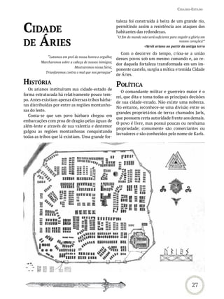 Cidades-estado


                                                          taleza foi construída à beira de um grande rio,

Cidade                                                    permitindo assim a resistência aos ataques dos
                                                          habitantes das redondezas.


de áries
                                                          “O fim do mundo não será suficiente para engolir a glória em
                                                                                                    nossos corações!”
                                                                            -Herói ariano ao partir da antiga terra

                                                            Com o decorrer do tempo, criou-se a união
             “Lutamos em prol de nossa honra e orgulho;
                                                          desses povos sob um mesmo comando e, ao re-
         Marcharemos sobre a cabeça de nossos inimigos;
                                                          dor daquela fortaleza transformada em um im-
                              Mostraremos nossa fúria;
                                                          ponente castelo, surgiu a mítica e temida Cidade
            Triunfaremos contra o mal que nos persegue”
                                                          de Áries.

história                                                  PoLítiCa
   Os arianos instituíram sua cidade-estado de
                                                             O comandante militar e guerreiro maior é o
forma estruturada há relativamente pouco tem-
                                                          rei, que dita e toma todas as principais decisões
po. Antes existiam apenas diversas tribos bárba-
                                                          de sua cidade-estado. Não existe uma nobreza.
ras distribuídas por entre as regiões montanho-
                                                          No entanto, reconhece-se uma divisão entre os
sas do leste.
                                                          grandes proprietários de terras chamados Jarls,
   Conta-se que um povo bárbaro chegou em
                                                          que possuem certa autoridade frente aos demais.
embarcações com proa de dragão pelas águas de
                                                          O povo é livre, mas possui poucas ou nenhuma
além-leste e através de sua valentia e destemor
                                                          propriedade; comumente são comerciantes ou
galgou as regiões montanhosas conquistando
                                                          lavradores e são conhecidos pelo nome de Karls.
todas as tribos que lá existiam. Uma grande for-




                                                                                                             27
 
