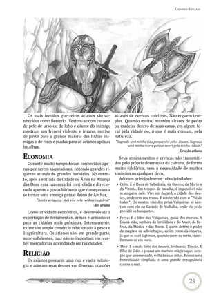Cidades-estado




  Os mais temidos guerreiros arianos são co-                  através de eventos coletivos. Não erguem tem-
nhecidos como Berserks. Vestem-se com casacos                 plos. Quando muito, mantêm altares de pedra
de pele de urso ou de lobo e diante do inimigo                ou madeira dentro de suas casas, em algum lo-
mostram um frenesi violento e insano, motivo                  cal pela cidade ou, o que é mais comum, pela
de pavor para a grande maioria das linhas ini-                natureza.
migas e de risos e piadas para os arianos após as             “Sagrada será minha vida porque vivi pelos deuses. Sagrada
batalhas.                                                            será minha morte porque morri pela minha cidade.”
                                                                                                        -Oração ariana

eConomia                                                        Seus ensinamentos e crenças são transmiti-
   Durante muito tempo foram conhecidos ape-                  dos pelo próprio desenrolar da cultura, de forma
nas por serem saqueadores, obtendo grandes ri-                muito folclórica, sem a necessidade de muitos
quezas através de grandes barbáries. No entan-                símbolos ou qualquer livro.
to, após a entrada da Cidade de Áries na Aliança                Adoram principalmente três divindades:
das Doze essa natureza foi controlada e direcio-               • Odin: É o Deus da Sabedoria, da Guerra, da Morte e
nada apenas a povos bárbaros que começavam a                     da Vitória. Em tempos de batalha, é impossível não
                                                                 se amparar nele. Vive em Asgard, a cidade dos deu-
se tornar uma ameaça para o Reino de Anthar.
                                                                 ses, onde tem seu trono. É conhecido com o “Pai de
       “Aceita a riqueza. Mas vive pela verdadeira glória!”
                                                                 todos”. Os mortos trazidos pelas Valquírias se sen-
                                              -Rei ariano        tam com ele no Castelo de Valhalla, onde ele pode
   Como atividade econômica, é desenvolvida a                    presidir os banquetes.
exportação de ferramentas, armas e armaduras                   • Freya: É a líder das Valquírias, guias dos mortos. A
para as cidades mais próximas. Internamente,                     Deusa mãe, senhora da fertilidade e do Amor, da Be-
existe um amplo comércio relacionado à pesca e                   leza, da Música e das flores. É quem detém o poder
                                                                 da magia e da adivinhação, assim como da riqueza,
à agricultura. Os arianos são, em grande parte,
                                                                 já que as suas lágrimas, quando caem na terra, trans-
auto-suficientes, mas não se importam em rece-                   formam-se em ouro.
ber mercadorias advindas de outras cidades.
                                                               • Thor: É o mais forte dos deuses, Senhor do Trovão. É

reLiGião                                                         filho de Odin e possui um martelo mágico que, sem-
                                                                 pre que arremessado, volta às suas mãos. Possui uma
  Os arianos possuem uma rica e vasta mitolo-                    honestidade simplória e uma grande repugnância
gia e adoram seus deuses em diversas ocasiões                    contra o mal.




                                                                                                               29
 