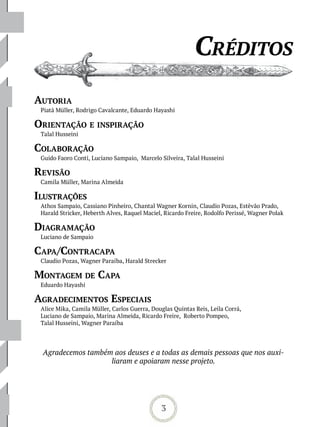 Créditos
aUtoria
 Piatã Müller, Rodrigo Cavalcante, Eduardo Hayashi

orientação e insPiração
 Talal Husseini

CoLaboração
 Guido Faoro Conti, Luciano Sampaio, Marcelo Silveira, Talal Husseini

revisão
 Camila Müller, Marina Almeida

iLUstrações
 Athos Sampaio, Cassiano Pinheiro, Chantal Wagner Kornin, Claudio Pozas, Estêvão Prado,
 Harald Stricker, Heberth Alves, Raquel Maciel, Ricardo Freire, Rodolfo Perissé, Wagner Polak

diaGramação
 Luciano de Sampaio

CaPa /ContraCaPa
 Claudio Pozas, Wagner Paraíba, Harald Strecker

montaGem de CaPa
 Eduardo Hayashi

aGradeCimentos esPeCiais
 Alice Mika, Camila Müller, Carlos Guerra, Douglas Quintas Reis, Leila Corrá,
 Luciano de Sampaio, Marina Almeida, Ricardo Freire, Roberto Pompeo,
 Talal Husseini, Wagner Paraíba




 Agradecemos também aos deuses e a todas as demais pessoas que nos auxi-
                   liaram e apoiaram nesse projeto.




                                              3
 