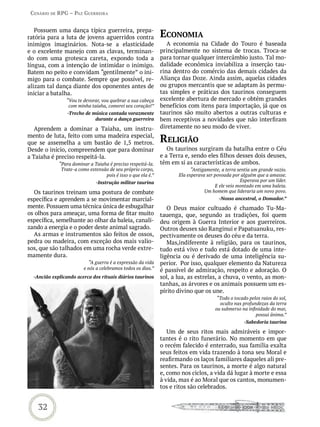 Cenário de rPG – Paz GUerreira


   Possuem uma dança típica guerreira, prepa-
ratória para a luta de jovens aguerridos contra               eConomia
inimigos imaginários. Nota-se a elasticidade                     A economia na Cidade do Touro é baseada
e o excelente manejo com as clavas, terminan-                 principalmente no sistema de trocas. Troca-se
do com uma grotesca careta, expondo toda a                    para tornar qualquer intercâmbio justo. Tal mo-
língua, com a intenção de intimidar o inimigo.                dalidade econômica inviabiliza a inserção tau-
Batem no peito e convidam “gentilmente” o ini-                rina dentro do comércio das demais cidades da
migo para o combate. Sempre que possível, re-                 Aliança das Doze. Ainda assim, aquelas cidades
alizam tal dança diante dos oponentes antes de                ou grupos mercantis que se adaptam às permu-
iniciar a batalha.                                            tas simples e práticas dos taurinos conseguem
                “Vou te devorar, vou quebrar a sua cabeça     excelente abertura de mercado e obtém grandes
                 com minha taiaha, comerei seu coração!”      benefícios com itens para importação, já que os
                 -Trecho de música cantada vorazmente         taurinos são muito abertos a outras culturas e
                             durante a dança guerreira        bem receptivos a novidades que não interfiram
   Aprendem a dominar a Taiaha, um instru-                    diretamente no seu modo de viver.
mento de luta, feito com uma madeira especial,
que se assemelha a um bastão de 1,5 metros.                   reLiGião
Desde o início, compreendem que para dominar                     Os taurinos surgiram da batalha entre o Céu
a Taiaha é preciso respeitá-la.                               e a Terra e, sendo eles filhos desses dois deuses,
             “Para dominar a Taiaha é preciso respeitá-la.    têm em si as características de ambos.
              Trate-a como extensão de seu próprio corpo,                  “Antigamente, a terra sentia um grande vazio.
                                  pois é isso o que ela é.”          Ela esperava ser povoada por alguém que a amasse.
                              -Instrução militar taurina                                          Esperava por um líder.
                                                                                      E ele veio montado em uma baleia.
  Os taurinos treinam uma postura de combate                                     Um homem que lideraria um novo povo.
específica e aprendem a se movimentar marcial-                                         -Nosso ancestral, o Domador.”
mente. Possuem uma técnica única de esbugalhar                   O Deus maior cultuado é chamado Tu-Ma-
os olhos para ameaçar, uma forma de fitar muito               tauenga, que, segundo as tradições, foi quem
específica, semelhante ao olhar da baleia, canali-            deu origem à Guerra Interior e aos guerreiros.
zando a energia e o poder deste animal sagrado.               Outros deuses são Ranginui e Papatuanuku, res-
  As armas e instrumentos são feitos de ossos,                pectivamente os deuses do céu e da terra.
pedra ou madeira, com exceção dos mais valio-                    Mas,indiferente à religião, para os taurinos,
sos, que são talhados em uma rocha verde extre-               tudo está vivo e tudo está dotado de uma inte-
mamente dura.                                                 ligência ou é derivado de uma inteligência su-
                            “A guerra é a expressão da vida   perior. Por isso, qualquer elemento da Natureza
                         e nós a celebramos todos os dias.”   é passível de admiração, respeito e adoração. O
  -Ancião explicando acerca dos rituais diários taurinos      sol, a lua, as estrelas, a chuva, o vento, as mon-
                                                              tanhas, as árvores e os animais possuem um es-
                                                              pírito divino que os une.
                                                                                       “Todo o tocado pelos raios do sol,
                                                                                        oculto nas profundezas da terra
                                                                                      ou submerso na infinidade do mar,
                                                                                                         possui ânima.”
                                                                                                    -Sabedoria taurina

                                                                 Um de seus ritos mais admiráveis e impor-
                                                              tantes é o rito funerário. No momento em que
                                                              o recém falecido é enterrado, sua família exalta
                                                              seus feitos em vida trazendo à tona seu Moral e
                                                              reafirmando os laços familiares daqueles ali pre-
                                                              sentes. Para os taurinos, a morte é algo natural
                                                              e, como nos ciclos, a vida dá lugar à morte e essa
                                                              à vida, mas é ao Moral que os cantos, monumen-
                                                              tos e ritos são celebrados.


    32
 