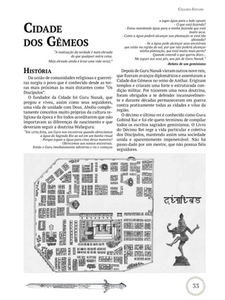 Cidades-estado


                                                                                          a jogar água para o lado oposto


Cidade
                                                                                                    - O que está fazendo?
                                                                  - Estou mandando água para a minha fazenda que está
                                                                                                              muito seca.


dos Gêmeos
                                                                - Como a água poderá alcançar sua plantação se está tão
                                                                                                                afastada?
                                                                                - Se a água pode alcançar seus ancestrais
                                                                  que estão na região do sol, por que não poderá alcançar
                   “A realização da verdade é mais elevada                  minha plantação, que está muito mais perto?
                               do que qualquer outra coisa.                           Quando entendi o que queria dizer...
                                                                         Me joguei aos seus pés, aos pés de Guru Nanak.”
                Mais elevado ainda é levar uma vida veraz.”
                                                                                               -Relato de um geminiano

história                                                         Depois de Guru Nanak vieram outros nove reis,
                                                              que fizeram avanços diplomáticos e assentaram a
   Da união de comunidades religiosas e guerrei-
                                                              Cidade dos Gêmeos no reino de Anthar. Erigiram
ras surgiu o povo que é conhecido desde as ter-
                                                              templos e criaram uma forte e estruturada con-
ras mais próximas às mais distantes como “Os
                                                              dição militar. Por trazerem uma nova doutrina,
Discípulos”.
                                                              foram obrigados a se defender incansavelmen-
   O fundador da Cidade foi Guru Nanak, que
                                                              te e durante décadas permaneceram em guerra
pregou e viveu, assim como seus seguidores,
                                                              contra praticamente todas as cidades e vilas da
uma vida de unidade com Deus. Aboliu comple-
                                                              região.
tamente conceitos muito próprios da cultura re-
                                                                 O décimo e último rei é conhecido como Guru
ligiosa da época e fez todos acreditarem que não
                                                              Gobind Rai e foi ele quem terminou de compilar
importavam as diferenças de nascimento e que
                                                              todos os escritos sagrados geminianos. O Livro
deveriam seguir a doutrina Waheguru.
                                                              do Décimo Rei rege a vida particular e coletiva
“Em certa feita, um Guru nos encontrou quando oferecíamos
           a água do Sagrado Rio ao sol em um banho ritual    dos Discípulos, mantendo assim uma sociedade
           - Porque jogam a água para cima dessa maneira?     unida e aparentemente impenetrável. Não há
                        - Oferecemos aos nossos ancestrais.   passo dado por um mestre, que não possua fiéis
     Então o Guru imediatamente adentrou o rio e começou
                                                              seguidores.




                                                                                                                33
 