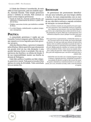 Cenário de rPG – Paz GUerreira


  A Cidade dos Gêmeos é reconhecida, do mais
sábio ao mais ignorante, pelo seu símbolo sagra-         soCiedade
do, chamado Khanda. Todo templo geminiano                  Os geminianos são prontamente identificá-
possui o símbolo na entrada. Nele constam as             veis por seus turbantes, por seus longos cabelos
quatro armas mágicas geminianas:                         e barbas. Os mais comprometidos com os ensi-
 • Espada de duplo fio, chamada também Khanda, que       namentos e que demonstram maior nível através
   representa o conhecimento do divino e o poder cria-
   dor de Deus;                                          de sua vida diária realizam a sagrada cerimônia
 • Chakkar, uma arma circular, que simboliza a unidade
                                                         de iniciação e se tornam Khalsas.
   de Deus;                                               “Essa cerimônia consistiu em uma grande prova para aque-
                                                          les cinco guerreiros. Guru Gobind Rai convocou os geminia-
 • E os dois Kirpans, simbolizando os poderes tempo-
                                                              nos e explicou que precisavam criar uma fraternidade de
   rais e atemporais.
                                                         guerreiros cujo compromisso fosse ainda mais firme do que o
                                                          dos geminianos em geral. Pediu que se apresentassem cinco
PoLítiCa                                                    voluntários dispostos a fazer qualquer sacrifício pelo povo
                                                                                                            geminiano.
   A comunidade geminiana é regida por um
Conselho Central composto pelos Mestres Mata,             Cinco guerreiros se apresentaram, e Gobind Rai chamou-os
                                                            um a um para entrar em sua tenda, que estava iluminada
que seguem os Livros Sagrados para bem gover-
                                                          por dentro, de modo que todos que estavam do lado de fora
nar seu povo.                                              apenas viam as sombras projetadas na parede da tenda. O
   Além dos Mestres Mata, o governo é composto             primeiro guerreiro se aproximou do Guru Gobind e, depois
pelos Khalsas, líderes guerreiros que alcançaram          de ouvir rápidas palavras, ajoelhou-se e pousou sua cabeça
um grande nível em sua vida discipular e uma              sobre um pedestal. Então, o Guru sacou sua espada e dece-
grande liderança frente à sociedade. Eles são os           pou a cabeça do guerreiro. Todos estremeceram do lado de
                                                         fora, pois não imaginaram que o sacrifício solicitado fosse a
patriarcas das famílias e as células do Estado. É                                                        própria vida.
de sua responsabilidade manter sua família na
direção de Waheguru.                                         Gobind Rai saiu da tenda com a espada pingando sangue
                                                              e chamou o segundo guerreiro, ressaltando novamente a
   Cada líder político é também um líder religio-
                                                             necessidade de oferecer a própria vida em prol da causa.
so, guerreiro e moral. Toda guerra travada é feita          Os quatro voluntários se mantiveram fortes no seu ideal, e
apenas em nome da divindade. Toda caminhada              foram, um a um, entrando na tenda, onde a cena do primeiro
leva ao mesmo fim.                                                                                         se repetia.




    34
 