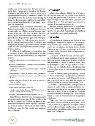 Cenário de rPG – Paz GUerreira


usado para os treinamentos de lutas com es-
pada. Esses treinamentos marciais são diários,              eConomia
iniciado já na infância. As crianças começam a                 A base material desta Cidade é a agricultura.
aprender desenvolvendo a observação através do              Os cultivos principais são cevada, arroz, algodão
acompanhamento das práticas ministradas pelo                e trigo. Os geminianos trabalham o solo com
Guru. As demonstrações públicas dessas habili-              técnicas especiais por eles criadas, em que cada
dades marciais também são freqüentes e come-                cultivo deve ser feito com profundo respeito e
çam em tenra idade.                                         sentido de agradecimento a terra.
   Desde cedo lhes é ensinada a importância da                 Mantêm relações comerciais principalmen-
higiene, que se reflete no cuidado que dedicam,             te com a Cidade de Aquário, uma vez que esta
por exemplo, aos cabelos, sempre limpos e arru-             aprecia sua qualidade na produção de algodão e
mados de forma a não ficar um único fio solto.              de especiarias como canela e pimenta.
Essa também é uma forma de vivenciarem a im-
pecabilidade do guerreiro, que deve estar pre-              reLiGião
sente em todo e em cada um de seus atos, in-                   A Cerimônia de Iniciação da Ordem é tida
clusive nas palavras que profere. Um Khalsa tem             como parte da evolução espiritual e se dá quan-
sempre que manter a qualquer custo a palavra                do o iniciante está pronto para viver completa-
dada. Por isso, jamais profere comentários nega-            mente as expectativas do Guru Gobind Singh.
tivos ou inúteis.                                           Espera-se que todos os geminianos se tornem
   O código de ética Khalsa, em cujas diretrizes            Khalsas ou que estejam trabalhando para alcan-
o guerreiro Khalsa é instruído desde o seu ba-              çar esse objetivo.
tismo, consiste, resumidamente, nas seguintes                  A cerimônia de batismo dos Khalsas consis-
regras:                                                     te em beber do Amrit (água açucarada oferecida
 • cultivar o Deus único e meditar diariamente em seu       em uma adaga), na presença de cinco geminia-
   nome;                                                    nos membros da Ordem dos Puros, assim como
 • guardar seus símbolos e viver de acordo com os ensi-     na presença do Guru. Então, é pedido ao inicia-
   namentos dos Gurus;
                                                            do que use os símbolos físicos dos Puros todo
 • nunca remover nenhum pêlo de qualquer parte de           o tempo, bem como seguir sempre o código de
   seu corpo;
                                                            conduta.
 • não usar álcool, tabaco ou qualquer outro intoxicante;      É-lhes ensinado que em qualquer lugar em que
 • praticar as armas e estar pronto para defender os        os Puros se reúnam, o Espírito descerá sobre eles
   fracos;                                                  e que poderão conferir essa Iniciação. Os inicia-
 • acrescentar Singh depois de seu nome se homem, e         dos prometem manter uma vida de pureza em
   Kaur se mulher;                                          concordância com os ensinamentos dos Gurus.
 • nunca roubar ou jogar;                                      Concebe-se um único Deus todo-poderoso e
 • usar vestuário simples e modesto;                        criador de tudo. Todas as coisas existentes par-
 • saudar outro Khalsa dizendo ”O Khalsa pertence a         tem desse espírito primeiro, que se denomina
   Deus, a Vitória pertence a Deus”;                        Waheguru. Tudo o que acontece no Universo,
 • manter a palavra empenhada a qualquer preço.             parte da vontade de Waheguru e a existência de
                                                            todas as coisas é o testemunho de sua própria
  Segundo essas diretrizes, os Khalsas mantêm
                                                            existência.
constantemente um grupo de fiéis zeladores do
                                                               Tudo o que existe no universo tem duas par-
Estado, expoentes no domínio da doutrina ge-
                                                            tes: uma é a sua manifestação, seu corpo, e outra
miniana e exemplos a serem seguidos, inspiran-
                                                            é a sua essência, o sopro que Waheguru inspira
do os mais jovens e honrando os mais velhos,
                                                            em tudo. Portanto, de acordo com a essenciali-
sendo um grupo de elite pronto para qualquer
                                                            dade, tudo e todos são um só e esse ponto se en-
eventualidade.
                                                            contra em Waheguru.




    36
 