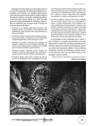 Cidades-estado


  Qualquer homem pode ser convocado à guerra                  uma eficácia e precisão incríveis. Mesmo quando sozi-
em prol da expansão ou defesa da Cidade do Ca-                nhos, são difíceis de serem enfrentados e não se dei-
ranguejo. No entanto, os cidadãos desenvolve-                 xam abalar por absolutamente nada, mantendo sem-
ram uma hierarquia muito prática e fática dentro              pre a nobreza e a honra. Capturaram cinco inimigos
                                                              em combate e se vestem como águias de cor rubra.
do aspecto militar, tornando verdadeiros nobres
os de mais alta classe. Mede-se o nível de cada             • Guerreiros Jaguares: Possuem uma frieza e valentia
guerreiro pela quantidade de inimigos captura-                fora do comum. Sabem mover-se sorrateiramente e
dos em combate, que a seguir terão a função de                pegar o inimigo desprevenido. São verdadeiros ofi-
escravos dentro do reino.                                     ciais e profissionais da arte da guerra. Capturam seis
                                                              soldados inimigos em batalha e se vestem com a pele
 • Nenhum ou um soldado capturado em batalha: Não
                                                              de um jaguar capturado solitariamente. Aqueles que
   possuem nome e são tratados como guerreiros não
   profissionais. Não possuem valor nem prestígio pe-         capturam mais de seis inimigos raspam o cabelo atrás
   rante a sociedade.                                         da orelha esquerda, de forma a representar o símbolo
                                                              maior de prestígio e honra; qualquer cidadão os reco-
 • Guerreiros Otomis: Capturam dois inimigos em bata-         nhece como os seres mais valorosos do império.
   lha. Já entram para a casta dos que são considerados
   verdadeiros guerreiros, ainda que de pouco brio.           As principais armas utilizadas são a lança, o
                                                           arco e flecha e a espada característica de nome
 • Guerreiros Crocodilos: Capturam três inimigos em
   combate. Vestem-se como crocodilos utilizando, in-      Macuahuitl. Todas elas são feitas de pedra de ob-
   clusive, como roupa de guerra, a pele de um crocodilo   sidiana, espécie de rocha vulcanizada que possui
   que eles mesmos tenham caçado sozinhos.                 um corte extremamente afiado e torna a lâmina
 • Guerreiros Pumas: Capturam quatro inimigos em           resistente. A pedra de obsidiana, quando expos-
   combate. Vestem-se como pumas, com a pele da su-        ta à luz do Sol, reluz sua cor verde-escura e traz
   çuarana que eles mesmos tenham caçado sozinhos.         coragem a quem a porta.
 • Guerreiros Águias: Aqui está o começo da elite do           “O maior poder de um homem é a sua força de vontade.”
   exército de Caranguejo. São reconhecidos por terem                                        -Ditado de Caranguejo




                                                                                                           39
 
