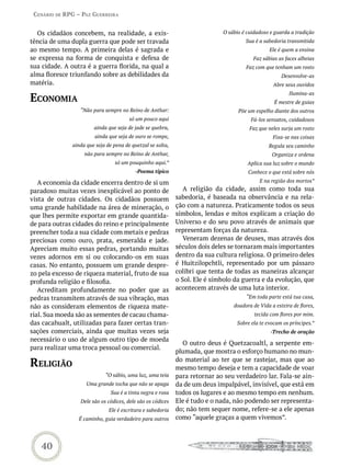 Cenário de rPG – Paz GUerreira


  Os cidadãos concebem, na realidade, a exis-                               O sábio é cuidadoso e guarda a tradição
tência de uma dupla guerra que pode ser travada                                      Sua é a sabedoria transmitida
ao mesmo tempo. A primeira delas é sagrada e                                                    Ele é quem a ensina
se expressa na forma de conquista e defesa de                                            Faz sábias as faces alheias
sua cidade. A outra é a guerra florida, na qual a                                    Faz com que tenham um rosto
alma floresce triunfando sobre as debilidades da                                                     Desenvolve-as
matéria.                                                                                         Abre seus ouvidos

eConomia
                                                                                                        Ilumina-as
                                                                                                  É mestre de guias
                 “Não para sempre no Reino de Anthar:                             Põe um espelho diante dos outros
                                       só um pouco aqui                                 Fá-los sensatos, cuidadosos
                       ainda que seja de jade se quebra,                               Faz que neles surja um rosto
                       ainda que seja de ouro se rompe,                                          Fixa-se nas coisas
              ainda que seja de pena de quetzal se solta,                                      Regula seu caminho
                   não para sempre no Reino de Anthar,                                           Organiza e ordena
                                 só um pouquinho aqui.”                               Aplica sua luz sobre o mundo
                                         -Poema típico                                Conhece o que está sobre nós

   A economia da cidade encerra dentro de si um                                            E na região dos mortos”
paradoxo muitas vezes inexplicável ao ponto de                 A religião da cidade, assim como toda sua
vista de outras cidades. Os cidadãos possuem                sabedoria, é baseada na observância e na rela-
uma grande habilidade na área de mineração, o               ção com a natureza. Praticamente todos os seus
que lhes permite exportar em grande quantida-               símbolos, lendas e mitos explicam a criação do
de para outras cidades do reino e principalmente            Universo e do seu povo através de animais que
preencher toda a sua cidade com metais e pedras             representam forças da natureza.
preciosas como ouro, prata, esmeralda e jade.                  Veneram dezenas de deuses, mas através dos
Apreciam muito essas pedras, portando muitas                séculos dois deles se tornaram mais importantes
vezes adornos em si ou colocando-os em suas                 dentro da sua cultura religiosa. O primeiro deles
casas. No entanto, possuem um grande despre-                é Huitzilopchtli, representado por um pássaro
zo pela excesso de riqueza material, fruto de sua           colibri que tenta de todas as maneiras alcançar
profunda religião e filosofia.                              o Sol. Ele é símbolo da guerra e da evolução, que
   Acreditam profundamente no poder que as                  acontecem através de uma luta interior.
pedras transmitem através de sua vibração, mas                                        “Em toda parte está tua casa,
não as consideram elementos de riqueza mate-                                    doadora de Vida a esteira de flores,
rial. Sua moeda são as sementes de cacau chama-                                          tecida com flores por mim.
das cacahualt, utilizadas para fazer certas tran-                                 Sobre ela te evocam os príncipes.”
sações comerciais, ainda que muitas vezes seja                                                  -Trecho de oração
necessário o uso de algum outro tipo de moeda
                                                              O outro deus é Quetzacoaltl, a serpente em-
para realizar uma troca pessoal ou comercial.
                                                            plumada, que mostra o esforço humano no mun-

reLiGião                                                    do material ao ter que se rastejar, mas que ao
                                                            mesmo tempo deseja e tem a capacidade de voar
                            “O sábio, uma luz, uma teia     para retornar ao seu verdadeiro lar. Fala-se ain-
                    Uma grande tocha que não se apaga       da de um deus impalpável, invisível, que está em
                               Sua é a tinta negra e roxa   todos os lugares e ao mesmo tempo em nenhum.
                 Dele são os códices, dele são os códices   Ele é tudo e o nada, não podendo ser representa-
                              Ele é escritura e sabedoria   do; não tem sequer nome, refere-se a ele apenas
                 É caminho, guia verdadeiro para outros     como “aquele graças a quem vivemos”.



    40
 