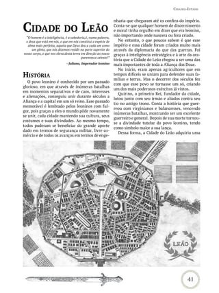 Cidades-estado


                                                                nharia que chegaram até os confins do império.

Cidade do Leão                                                  Conta-se que qualquer homem de discernimento
                                                                e moral tinha orgulho em dizer que era leonino,
                                                                não importando onde nascera ou fora criado.
 “O homem é a inteligência, é a sabedoria,é, numa palavra,
 o deus que está em nós, e que em nós constitui a espécie de       No entanto, o que poucos sabem é que esse
  alma mais perfeita, aquela que Deus deu a cada um como        império e essa cidade foram criados muito mais
     um gênio, que nós dizemos residir na parte superior do     através da diplomacia do que das guerras. Foi
nosso corpo, e que nos eleva desta terra em direção ao nosso    graças à inteligência estratégica e à arte da ora-
                                         parentesco celeste!”
                                                                tória que a Cidade do Leão chegou a ser uma das
                              - Juliano, Imperador leonino      mais importantes de toda a Aliança dos Doze.
                                                                   No início, eram apenas agricultores que em
história                                                        tempos difíceis se uniam para defender suas fa-
                                                                mílias e terras. Mas o decorrer dos séculos fez
   O povo leonino é conhecido por um passado
                                                                com que esse povo se tornasse um só, criando
glorioso, em que através de inúmeras batalhas
                                                                um dos mais poderosos exércitos já vistos.
em momentos separativos e de caos, interesses
                                                                   Quirino, o primeiro Rei, fundador da cidade,
e alienações, conseguiu unir durante séculos a
                                                                lutou junto com seu irmão e aliados contra seu
Aliança e a capital em um só reino. Esse passado
                                                                tio no antigo trono. Conta a história que guer-
memorável é lembrado pelos leoninos com ful-
                                                                reou com virginianos e balancenses, vencendo
gor, pois graças a eles o mundo pôde novamente
                                                                inúmeras batalhas, mostrando ser um excelente
se unir, cada cidade mantendo sua cultura, seus
                                                                guerreiro e general. Depois de sua morte tornou-
costumes e suas divindades. Ao mesmo tempo,
                                                                se a divindade tutelar do povo leonino, tendo
todos puderam se beneficiar do grande aporte
                                                                como símbolo maior a sua lança.
dado em termos de segurança militar, livre co-
                                                                   Dessa forma, a Cidade do Leão adquiriu uma
mércio e de todos os avanços em termos de enge-




                                                                                                          41
 