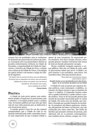 Cenário de rPG – Paz GUerreira




extensa lista de qualidades, pois se conformou              apesar de suas conquistas, foi assassinado pe-
de elementos de quase todas as culturas da alian-           los senadores. Em outra ocasião, Otavius, outro
ça. Conseguiu unir à sua praticidade e eficácia os          grande general, mandou exterminar dois terços
grandes conhecimentos militares da Cidade de                de todo um Senado plenamente corrupto.
Escorpião, a engenhosidade da Cidade do Capri-                  Nessas condições ninguém aspiraria a car-
córnio, a iniciativa da Cidade de Áries, a relação          gos públicos. Mas não na Cidade do Leão, onde
com a natureza da Cidade do Touro, a tecnologia             os governantes sabem que servir à Cidade e ao
da capital Anthar e até mesmo a magia da Cida-              povo leonino é um sacerdócio, uma honra. Um
de do Sagitário.                                            sacerdócio duro, feito para homens duros.
“Um Império não se constrói com força, mas com diplomacia                    “Nosso ideal não é para homens comuns,
Territórios não se conquistam com armas, mas com oratória                                     é para homens nobres.”
        Cidades não se fazem com pedras, mas com homens      Senador leonino ao ser questionado acerca das desvan-
                                                                tagens de ser um homem de política em sua Cidade
                   Estandartes não ostentam cores vazias,
                             mas os símbolos de um Ideal”      A Cidade do Leão já passou por algumas for-
                                          Poema leonino     mas políticas, como monarquia e república, no
                                                            entanto, há alguns séculos o que se mantém em
PoLítiCa                                                    vigor é o Império. O Imperador leonino reúne
                                                            em si o poder eclesiástico, o poder militar e o po-
   A Cidade do Leão provê apenas uma subsis-                der político. Trata-se de um grande general que
tência simples e frugal para os governantes, pois           através do seu poder moral pode guiar os rumos
a soberba e a corrupção podem custar a própria              da Cidade. Ele conta com um Senado, que tam-
vida. Os homens públicos de Leão têm que abrir              bém é formado por grandes homens da socieda-
mão de suas vidas pessoais para se dedicarem à              de. Os senadores são líderes poderosos, chama-
arte de governar povos.                                     dos oficialmente de Paters ou Patrícios, mas são
   O grande general Cesar foi um dos maiores                conhecidos por todos como Rex. São chefes de
conquistadores que a Cidade do Leão já viu.                 famílias que possuem centenas de pessoas, pois
Quando inebriado pelo poder, pretendeu tornar-              adentram não só os parentes consangüíneos,
se mais importante do que a própria Cidade e,               mas também sócios, clientes, amigos, etc. O Se-



    42
 