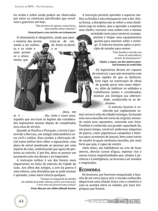 Cenário de rPG – Paz GUerreira


tia retida e nobre ainda podem ser observadas                  A instrução permite aprender a suportar me-
por entre os contornos petrificados que envol-              lhor as feridas e não enlouquecer com a dor. Des-
vem o guerreiro até hoje.                                   sa forma, a disciplina não se refere a uma obedi-
                   “Não devemos ter apenas corpos fortes,   ência cega às ordens, mas a aprender a respeitar
                           mas também almas robustas.”
                                                            seus chefes, executar uma ordem com a mesma
            General para o seu exército em treinamento
                                                                      seriedade tanto para construir acampa-
  O alistamento é obrigatório, ainda que para                           mentos e limpar seus equipamentos
a maioria dos jovens      trata-se de um                                 quanto para marchar sobre o inimi-
sonho a ser realiza-        do. Entre os dezoi-                          go. O exército leonino aplica o prin-
to e os vinte e             u m                                          cípio de estudar para vencer.
anos aconte-                                                                           “Uma batalha é vencida com
ce o alista-                                                                                meses de antecedência
                                                                                         através do planejamento.”
mento que
                                                                           -Cipião, o negro, um dos maiores gene-
                                                                                        rais leoninos já conhecidos

                                                                           Os legionários devem ser capazes
                                                                       de construir o que seja necessário com
                                                                         mais rapidez do que os bárbaros.
                                                                          Esse rigor na construção de obras
                                                                           de grande porte tem como objeti-
                                                                          vo, além de habituar os soldados a
                                                                         trabalharem juntos e coordenados,
                                                                         mostrar aos inimigos sua inferiori-
                                                                                 dade, conduzindo-os ao de-
                                                                                  sânimo.
                                                                                    O exército leonino é co-
                                         dura, em                               nhecido por rapidamente ar-
m é -                     dia, vinte e cinco anos.          mar cercos à volta de cidades inimigas, formando
Aqueles que serviram às legiões são considera-              uma nova muralha em torno da original, minan-
dos legionários mesmo depois de completados                 do assim seus oponentes, vencendo sem lutar.
seus anos de serviço.                                       Também é conhecida sua grande capacidade de,
   Quando se finaliza a Provação, o jovem é pro-            em pouco tempo, construir poderosas máquinas
movido a Recruta, um estágio intermediário en-              de guerra, como gigantescas catapultas e balis-
tre civil e militar. Para receber a efetivação ofi-         tas (para arremesso de lanças), bem como torres
cial como militar deve obter o signaculum, uma              de assalto às quais nenhuma muralha, por mais
placa de metal pendurada ao pescoço por uma                 forte que seja, é capaz de resistir.
espécie de colar, simbolizando que agora ele per-              Além disso, são habilidosos na arte de fazer
tence ao exército. E por fim, deve-se prestar um            aterros, desviar cursos d’água, represar rios e
juramento ante aos deuses e ao Imperador.                   outras tantas engenhosidades que, aliadas à pa-
   A instrução militar é um dos fatores mais                ciência e à inteligência, os levaram a ser temidos
importantes no êxito do exército da Cidade do               e respeitados.
Leão. Aos olhos dos antigos, a arte da guerra é
uma ciência, uma disciplina que se pode ensinar             eConomia
e aprender, como outra ciência qualquer.                      Os leoninos, por haverem conquistado a faça-
                        “Coloque na vanguarda da batalha    nha de em certa época unir o mundo conhecido,
      um soldado de grande valentia, porém sem instrução,   adquiriram uma relação única com o comércio e
                    e verá como ele parecerá uma criança”   com os acordos entre as cidades, por mais lon-
               Frase dita por um célebre filósofo leonino   gínquas que fossem.



    44
 