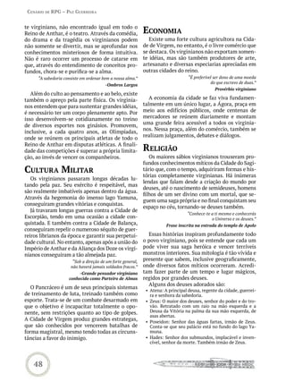Cenário de rPG – Paz GUerreira


te virginiano, não encontrado igual em todo o
Reino de Anthar, é o teatro. Através da comédia,             eConomia
do drama e da tragédia os virginianos podem                     Existe uma forte cultura agricultora na Cida-
não somente se divertir, mas se aprofundar nos               de de Virgem, no entanto, é o livre comércio que
conhecimentos misteriosos de forma intuitiva.                se destaca. Os virginianos não exportam somen-
Não é raro ocorrer um processo de catarse em                 te idéias, mas são também produtores de arte,
que, através do entendimento de conceitos pro-               artesanato e diversas especiarias apreciadas em
fundos, chora-se e purifica-se a alma.                       outras cidades do reino.
      “A sabedoria consiste em ordenar bem a nossa alma.”                          “É preferível ser dono de uma moeda
                                                                                               do que escravo de duas.”
                                        -Ombros Largos
                                                                                                 Provérbio virginiano
   Além do culto ao pensamento e ao belo, existe
também o apreço pela parte física. Os virginia-                 A economia da cidade se faz viva fundamen-
nos entendem que para sustentar grandes idéias,              talmente em um único lugar, a Ágora, praça em
é necessário ter um corpo plenamente apto. Por               meio aos edifícios públicos, onde centenas de
isso desenvolvem-se cotidianamente no treino                 mercadores se reúnem diariamente e montam
de diversos esportes nos ginásios. Promovem,                 uma grande feira acessível a todos os virginia-
                                                             nos. Nessa praça, além do comércio, também se
inclusive, a cada quatro anos, as Olimpíadas,
                                                             realizam julgamentos, debates e diálogos.
onde se reúnem os principais atletas de todo o
Reino de Anthar em disputas atléticas. A finali-
dade das competições é superar a própria limita-             reLiGião
ção, ao invés de vencer os companheiros.                        Os maiores sábios virginianos trouxeram pro-
                                                             fundos conhecimentos míticos da Cidade do Sagi-
CULtUra miLitar                                              tário que, com o tempo, adquiriram formas e his-
                                                             tórias completamente virginianas. Há inúmeras
   Os virginianos passaram longas décadas lu-
                                                             lendas que falam desde a criação do mundo por
tando pela paz. Seu exército é respeitável, mas
                                                             deuses, até o nascimento de semideuses, homens
são realmente imbatíveis apenas dentro da água.
                                                             filhos de um ser divino com um mortal, que se-
Através da hegemonia do imenso lago Yamuna,
                                                             guem uma saga própria e no final conquistam seu
conseguiram grandes vitórias e conquistas.
                                                             espaço no céu, tornando-se deuses também.
   Já travaram longas guerras contra a Cidade de
                                                                                  “Conhece-te a ti mesmo e conhecerás
Escorpião, tendo em uma ocasião a cidade con-                                                 o Universo e os deuses.”
quistada. E também contra a Cidade de Balança,                          Frase inscrita na entrada do templo de Apolo
conseguiram repelir o numeroso séquito de guer-
reiros librianos da época e garantir sua perpetui-             Essas histórias inspiram profundamente todo
dade cultural. No entanto, apenas após a união do            o povo virginiano, pois se entende que cada um
Império de Anthar e da Aliança dos Doze os virgi-            pode viver sua saga heróica e vencer terríveis
nianos conseguiram a tão almejada paz.                       monstros interiores. Sua mitologia é tão vívida e
                       “Sob a direção de um forte general,
                                                             presente que sabem, inclusive geograficamente,
                      não haverá jamais soldados fracos.”    onde diversos fatos míticos ocorreram. Acredi-
                          -Grande pensador virginiano        tam fazer parte de um tempo e lugar mágicos,
                     conhecido como Parteiro de Almas        regidos por grandes deuses.
                                                               Alguns dos deuses adorados são:
   O Pancráceo é um de seus principais sistemas
                                                              • Atena: A principal deusa, regente da cidade, guerrei-
de treinamento de luta, treinado também como                    ra e senhora da sabedoria.
esporte. Trata-se de um combate desarmado em                  • Zeus: O maior dos deuses, senhor do poder e do tro-
que o objetivo é incapacitar totalmente o opo-                  vão. Retratado com um raio na mão esquerda e a
nente, sem restrições quanto ao tipo de golpes.                 Deusa da Vitória na palma da sua mão esquerda, de
                                                                asas abertas.
A Cidade de Virgem produz grandes estrategas,                 • Poseidon: Senhor das águas fartas, irmão de Zeus.
que são conhecidos por vencerem batalhas de                     Conta-se que seu palácio está no fundo do lago Ya-
forma magistral, mesmo tendo todas as circuns-                  muna.
tâncias a favor do inimigo.                                   • Hades: Senhor dos submundos, implacável e inven-
                                                                cível, senhor da morte. Também irmão de Zeus.



    48
 