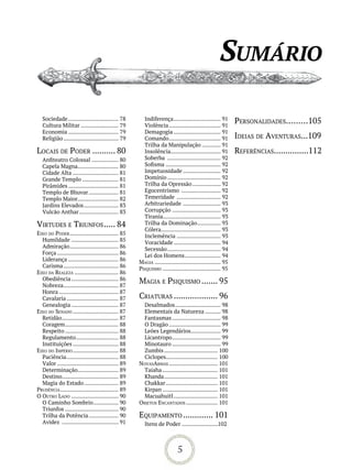 sumário

   Sociedade ................................ 78       Indiferença .............................. 91       personalidades.........105
   Cultura Militar ........................ 79         Violência ................................. 91
   Economia ................................ 79        Demagogia .............................. 91
   Religião ................................... 79     Comando ................................. 91        ideias de aventuras...109
                                                       Trilha da Manipulação ............ 91
loCais de poder .......... 80                          Insolência................................ 91       reFerênCias...............112
   Anfiteatro Colossal ................. 80            Soberba .................................. 92
   Capela Magna.......................... 80           Sofisma ................................... 92
   Cidade Alta ............................. 81        Impetuosidade ........................ 92
   Grande Templo ....................... 81            Domínio .................................. 92
   Pirâmides ................................ 81       Trilha da Opressão .................. 92
   Templo de Bhuvar ................... 81             Egocentrismo ......................... 92
   Templo Maior.......................... 82           Temeridade ............................ 92
   Jardins Elevados ...................... 83          Arbitrariedade ........................ 93
   Vulcão Anthar ......................... 83          Corrupção ............................... 93
                                                       Tirania..................................... 93
virtudes e triunFos ..... 84                           Trilha da Dominação ............... 93
                                                       Cólera ...................................... 93
eixo do poder ............................... 85       Inclemência ............................ 93
  Humildade .............................. 85          Voracidade .............................. 94
  Admiração ............................... 86         Secessão .................................. 94
  Força ....................................... 86     Lei dos Homens ....................... 94
  Liderança ................................ 86      MaGia .......................................... 95
  Carisma ................................... 86     psiquisMo ..................................... 95
eixo da realeza ............................ 86
  Obediência .............................. 86       MaGia e psiquisMo ....... 95
  Nobreza ................................... 87
  Honra ...................................... 87
  Cavalaria ................................. 87     Criaturas ................... 96
  Genealogia .............................. 87         Desalmados ............................. 98
eixo do senado ............................. 87        Elementais da Natureza .......... 98
  Retidão .................................... 87      Fantasmas ............................... 98
  Coragem .................................. 88        O Dragão ................................. 99
  Respeito .................................. 88       Leões Legendários ................... 99
  Regulamento ........................... 88           Licantropo ............................... 99
  Instituições ............................. 88        Minotauro ............................... 99
eixo do iMpério ............................. 88       Zumbis .................................. 100
  Paciência ................................. 88       Ciclopes................................. 100
  Valor ....................................... 89   novasarMas ............................... 101
  Determinação.......................... 89            Taiaha ................................... 101
  Destino.................................... 89       Khanda .................................. 101
  Magia do Estado ...................... 89            Chakkar ................................. 101
prudênCia ..................................... 89     Kirpan ................................... 101
o outro lado .............................. 90         Macuahuitl ............................ 101
  O Caminho Sombrio ................ 90              oBjetos enCantados .................... 101
  Triunfos .................................. 90
  Trilha da Potência ................... 90          equipaMento ............. 101
  Avidez .................................... 91        Itens de Poder .......................102



                                                                          5
 