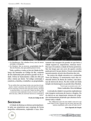 Cenário de rPG – Paz GUerreira




 • Os Mushkenum: São cidadãos livres, mas de menor               tamente das margens do grande rio que beira a
   prestígio e obrigações.                                       cidade erguem-se, imponentes, imensas mura-
 • Os Wardum: São os escravos, propriedades dos Fi-              lhas que circundam a cidade de forma protetora.
   lhos do Homem, mas que podem possuir terras.
                                                                 São tão largas que um carro de quatro cavalos
   Toda a política e todas as leis da Cidade da Ba-              pode percorrê-las por dentro. Foram construídas
lança são baseadas no Código do Rei, conjunto                    sucessivamente através das dinastias dos reis.
de leis elaboradas pelo primeiro grande rei da ci-                  No centro da cidade encontra-se a conhecida
dade. Utiliza-se basicamente a idéia do olho por                 Torre da Balança. O monumento mais alto co-
olho e dente por dente. Tal código contempla o                   nhecido dentro do Reino de Anthar, com deze-
comércio, a família, o trabalho e as propriedades.               nas de metros de altura. No alto reside um lindo
                                                                 templo em homenagem ao grande deus Marduk.
“Se um médico fizer uma larga incisão com uma faca de ope-
                                                                                        “A torre que se encontra com o céu.”
 rações e matar o paciente, suas mãos deverão ser cortadas.
Se um construtor construir uma casa para outrem, não fizer                          Como é conhecida a Torre da Balança
    a casa bem feita, e se a casa cair e matar seu dono, então
   o construtor será condenado à morte; Se morrer o filho do
                                                                    A entrada da cidade é um portão esplendoroso
  dono da casa, o filho do construtor deverá ser condenado à     com imagens suntuosas de touros e dragões. Do
                                                      morte.”    rio deriva-se um importante sistema de irriga-
                                   Trecho do Código do Rei       ção minimamente projetado que abastece farta-
                                                                 mente toda a cidade.
soCiedade                                                            “Eia, edifiquemos para nós uma cidade e uma torre cujo
                                                                   cume toque os céus, e façamo-nos um nome, para que não
   A Cidade da Balança se destaca principalmen-                             sejamos espalhados sobre a face de toda a terra”
te pela sua arquitetura que congrega de forma                                                   Livro Sagrado da Criação
magnífica refinamento, esplendor e luxo. Dire-


    50
 