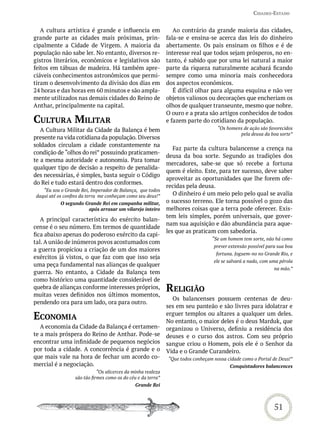 Cidades-estado


   A cultura artística é grande e influencia em                  Ao contrário da grande maioria das cidades,
grande parte as cidades mais próximas, prin-                  fala-se e ensina-se acerca das leis do dinheiro
cipalmente a Cidade de Virgem. A maioria da                   abertamente. Os pais ensinam os filhos e é de
população não sabe ler. No entanto, diversos re-              interesse real que todos sejam prósperos, no en-
gistros literários, econômicos e legislativos são             tanto, é sabido que por uma lei natural a maior
feitos em tábuas de madeira. Há também apre-                  parte da riqueza naturalmente acabará ficando
ciáveis conhecimentos astronômicos que permi-                 sempre como uma minoria mais conhecedora
tiram o desenvolvimento da divisão dos dias em                dos aspectos econômicos.
24 horas e das horas em 60 minutos e são ampla-                  É difícil olhar para alguma esquina e não ver
mente utilizados nas demais cidades do Reino de               objetos valiosos ou decorações que encheriam os
Anthar, principalmente na capital.                            olhos de qualquer transeunte, mesmo que nobre.
                                                              O ouro e a prata são artigos conhecidos de todos
CULtUra miLitar                                               e fazem parte do cotidiano da população.
   A Cultura Militar da Cidade da Balança é bem                                     “Os homens de ação são favorecidos
                                                                                             pela deusa da boa sorte”
presente na vida cotidiana da população. Diversos
soldados circulam a cidade constantemente na
                                                                 Faz parte da cultura balancense a crença na
condição de “olhos do rei” possuindo praticamen-
                                                              deusa da boa sorte. Segundo as tradições dos
te a mesma autoridade e autonomia. Para tomar
                                                              mercadores, sabe-se que só recebe a fortuna
qualquer tipo de decisão a respeito de penalida-
                                                              quem é eleito. Este, para ter sucesso, deve saber
des necessárias, é simples, basta seguir o Código
                                                              aproveitar as oportunidades que lhe forem ofe-
do Rei e tudo estará dentro dos conformes.
                                                              recidas pela deusa.
   “Eu sou o Grande Rei, Imperador de Balança, que todos
daqui até os confins da terra me conheçam como seu deus!”        O dinheiro é um meio pelo pelo qual se avalia
           O segundo Grande Rei em campanha militar,          o sucesso terreno. Ele torna possível o gozo das
                      após arrasar um vilarejo inteiro        melhores coisas que a terra pode oferecer. Exis-
                                                              tem leis simples, porém universais, que gover-
   A principal característica do exército balan-
                                                              nam sua aquisição e dão abundância para aque-
cense é o seu número. Em termos de quantidade
                                                              les que as praticam com sabedoria.
fica abaixo apenas do poderoso exército da capi-
                                                                                 “Se um homem tem sorte, não há como
tal. A união de inúmeros povos acostumados com
                                                                                  prever extensão possível para sua boa
a guerra propiciou a criação de um dos maiores
                                                                                   fortuna. Joguem-no no Grande Rio, e
exércitos já vistos, o que faz com que isso seja
                                                                                  ele se salvará a nado, com uma pérola
uma peça fundamental nas alianças de qualquer
                                                                                                              na mão.”
guerra. No entanto, a Cidade da Balança tem
como histórico uma quantidade considerável de
quebra de alianças conforme interesses próprios,
muitas vezes definidos nos últimos momentos,
                                                              reLiGião
                                                                Os balancenses possuem centenas de deu-
pendendo ora para um lado, ora para outro.
                                                              ses em seu panteão e são livres para idolatrar e
eConomia                                                      erguer templos ou altares a qualquer um deles.
                                                              No entanto, o maior deles é o deus Marduk, que
   A economia da Cidade da Balança é certamen-                organizou o Universo, definiu a residência dos
te a mais próspera do Reino de Anthar. Pode-se                deuses e o curso dos astros. Com seu próprio
encontrar uma infinidade de pequenos negócios                 sangue criou o Homem, pois ele é o Senhor da
por toda a cidade. A concorrência é grande e o                Vida e o Grande Curandeiro.
que mais vale na hora de fechar um acordo co-                 “Que todos conheçam nossa cidade como o Portal de Deus!”
mercial é a negociação.                                                                  Conquistadores balancences
                             “Os alicerces da minha realeza
                  são tão firmes como os do céu e da terra”
                                               Grande Rei



                                                                                                              51
 