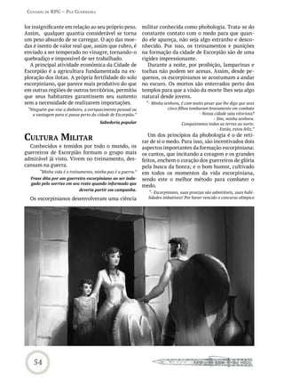 Cenário de rPG – Paz GUerreira


lor insignificante em relação ao seu próprio peso.           militar conhecida como phobologia. Trata-se do
Assim, qualquer quantia considerável se torna                constante contato com o medo para que quan-
um peso absurdo de se carregar. O aço das moe-               do ele apareça, não seja algo estranho e desco-
das é isento de valor real que, assim que rubro, é           nhecido. Por isso, os treinamentos e punições
enviado a ser temperado no vinagre, tornando-o               na formação da cidade de Escorpião são de uma
quebradiço e impossível de ser trabalhado.                   rigidez impressionante.
   A principal atividade econômica da Cidade de                 Durante a noite, por proibição, lamparinas e
Escorpião é a agricultura fundamentada na ex-                tochas não podem ser acesas. Assim, desde pe-
ploração dos ilotas. A própria fertilidade do solo           quenos, os escorpinianos se acostumam a andar
escorpiniano, que parece mais produtivo do que               no escuro. Os mortos são enterrados perto dos
em outras regiões de outros territórios, permitiu            templos para que a visão da morte lhes seja algo
que seus habitantes garantissem seu sustento                 natural desde jovens.
sem a necessidade de realizarem importações.                  “- Minha senhora, é com muito pesar que lhe digo que seus
 “Ninguém que vise a dinheiro, a enriquecimento pessoal ou               cinco filhos tombaram bravamente em combate
   a vantagem para si passa perto da cidade de Escorpião.”                                - Nossa cidade saiu vitoriosa?
                                                                                                 - Sim, minha senhora.
                                      Sabedoria popular                           Conquistamos todas as terras ao norte.
                                                                                                   - Então, estou feliz.”

CULtUra miLitar                                                 Um dos princípios da phobologia é o de reti-
                                                             rar de si o medo. Para isso, são incentivados dois
  Conhecidos e temidos por todo o mundo, os                  aspectos importantes da formação escorpiniana:
guerreiros de Escorpião formam o grupo mais                  os cantos, que incitando a coragem e os grandes
admirável já visto. Vivem no treinamento, des-               feitos, enchem o coração dos guerreiros de glória
cansam na guerra.                                            pela busca da honra; e o bom humor, cultivado
       “Minha vida é o treinamento, minha paz é a guerra.”   em todos os momentos da vida escorpiniana,
  Frase dita por um guerreiro escorpiniano ao ser inda-      sendo este o melhor método para combater o
  gado pelo sorriso em seu rosto quando informado que
                                                             medo.
                          deveria partir em campanha.
                                                               “- Escorpiniano, suas proezas são admiráveis, suas habi-
  Os escorpinianos desenvolveram uma ciência                   lidades imbatíveis! Por haver vencido o concurso olímpico




    54
 