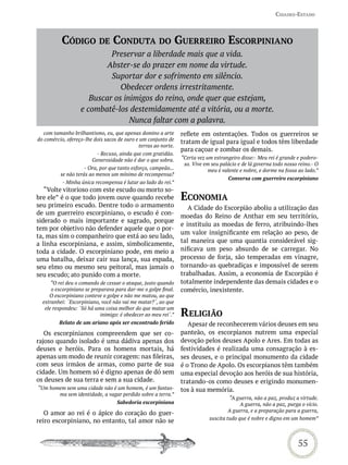 Cidades-estado



          CódiGo de CondUta do GUerreiro esCorPiniano
                            Preservar a liberdade mais que a vida.
                           Abster-se do prazer em nome da virtude.
                            Suportar dor e sofrimento em silêncio.
                               Obedecer ordens irrestritamente.
                      Buscar os inimigos do reino, onde quer que estejam,
                   e combatê-los destemidamente até a vitória, ou a morte.
                                  Nunca faltar com a palavra.
   com tamanho brilhantismo, eu, que apenas domino a arte       reflete em ostentações. Todos os guerreiros se
do comércio, ofereço-lhe dois sacos de ouro e um conjunto de    tratam de igual para igual e todos têm liberdade
                                             terras ao norte.
                                                                para caçoar e zombar os demais.
                         - Recuso, ainda que com gratidão.
                        Generosidade não é dar o que sobra.     “Certa vez um estrangeiro disse:- Meu rei é grande e podero-
                                                                 so. Vive em seu palácio e de lá governa todo nosso reino.- O
                     - Ora, por que tanto esforço, campeão...               meu é valente e nobre, e dorme na fossa ao lado.”
          se não terás ao menos um mínimo de recompensa?
                                                                                    Conversa com guerreiro escorpiniano
           - Minha única recompensa é lutar ao lado do rei.”
   “Volte vitorioso com este escudo ou morto so-
bre ele” é o que todo jovem ouve quando recebe                  eConomia
seu primeiro escudo. Dentre todo o armamento                       A Cidade do Escorpião aboliu a utilização das
de um guerreiro escorpiniano, o escudo é con-                   moedas do Reino de Anthar em seu território,
siderado o mais importante e sagrado, porque
                                                                e instituiu as moedas de ferro, atribuindo-lhes
tem por objetivo não defender aquele que o por-
                                                                um valor insignificante em relação ao peso, de
ta, mas sim o companheiro que está ao seu lado,
a linha escorpiniana, e assim, simbolicamente,                  tal maneira que uma quantia considerável sig-
toda a cidade. O escorpiniano pode, em meio a                   nificava um peso absurdo de se carregar. No
uma batalha, deixar cair sua lança, sua espada,                 processo de forja, são temperadas em vinagre,
seu elmo ou mesmo seu peitoral, mas jamais o                    tornando-as quebradiças e impossível de serem
seu escudo; ato punido com a morte.                             trabalhadas. Assim, a economia de Escorpião é
      “O rei deu o comando de cessar o ataque, justo quando     totalmente independente das demais cidades e o
      o escorpiniano se preparava para dar-me o golpe final.    comércio, inexistente.
     O escorpiniano conteve o golpe e não me matou, ao que
  estranhei: ´Escorpiniano, você não vai me matar?´, ao que

                                                                reLiGião
   ele respondeu: ´Só há uma coisa melhor do que matar um
                            inimigo: é obedecer ao meu rei´.”
         Relato de um ariano após ser encontrado ferido            Apesar de reconhecerem vários deuses em seu
   Os escorpinianos compreendem que ser co-                     panteão, os escorpianos nutrem uma especial
rajoso quando isolado é uma dádiva apenas dos                   devoção pelos deuses Apolo e Ares. Em todas as
deuses e heróis. Para os homens mortais, há                     festividades é realizada uma consagração à es-
apenas um modo de reunir coragem: nas fileiras,                 ses deuses, e o principal monumento da cidade
com seus irmãos de armas, como parte de sua                     é o Trono de Apolo. Os escorpianos têm também
cidade. Um homem só é digno apenas de dó sem                    uma especial devoção aos heróis de sua história,
os deuses de sua terra e sem a sua cidade.                      tratando-os como deuses e erigindo monumen-
“Um homem sem uma cidade não é um homem, é um fantas-           tos à sua memória.
       ma sem identidade, a vagar perdido sobre a terra.”
                                                                                     “A guerra, não a paz, produz a virtude.
                                   Sabedoria escorpiniana                                 A guerra, não a paz, purga o vício.
                                                                                     A guerra, e a preparação para a guerra,
   O amor ao rei é o ápice do coração do guer-
                                                                            suscita tudo que é nobre e digno em um homem”
reiro escorpiniano, no entanto, tal amor não se


                                                                                                                   55
 