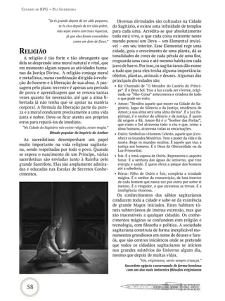 Cenário de rPG – Paz GUerreira


                  “Se és grande depois de ter sido pequeno,        Diversas divindades são cultuadas na Cidade
                         se és rico depois de ter sido pobre,   do Sagitário, e existe uma infinidade de templos
                        não sejas avaro com tuas riquezas,      para cada uma. Acredita-se que absolutamente
                               já que elas foram concedidas     tudo está vivo, e que cada coisa existente neste
                                   como um dom de Deus.”        mundo possui um Deva – um Elemental invisí-
                                                                vel – em seu interior. Esse Elemental rege uma
reLiGião                                                        cidade, guia o crescimento de uma planta, dá as
                                                                tonalidades de cores de cada pétala de uma flor,
   A religião é tão forte e tão abrangente que
                                                                resguarda uma casa e até mesmo habita em cada
dela se desprende uma moral natural e vital, que
                                                                jarro de barro. Por isso, os sagitarianos dão nome
em momento algum separa as atividades huma-
                                                                a tudo que para eles tenha alguma importância:
nas da Justiça Divina. A religião conjuga moral
                                                                objetos, plantas, animais e deuses. Algumas das
e metafísica, numa combinação dirigida à evolu-
                                                                principais divindades são:
ção do homem e à liberação de sua alma. A pas-
                                                                 • Rá: Chamado de “O Morador do Castelo do Prínci-
sagem pelo plano terrestre é apenas um período
                                                                   pe”. É o Deus Sol. Traz a luz a cada ser vivente, origi-
de prova e aprendizagem que se renova tantas                       nada na “Não-Coisa” antecessora e criadora de tudo
vezes quanto for necessário, até que a alma li-                    o que pode ser visto.
bertada já não tenha que se apoiar na matéria                    • Amon: “Bendito aquele que morre na Cidade do Sa-
corporal. A fórmula da liberação parte da pure-                    gitário, lugar do Silêncio e da Justiça, residência de
za e a moral conduzem precisamente a uma vida                      Amon; a sua alma será uma alma divina”. É a Luz Es-
justa e nobre. Deve-se ficar atento aos próprios                   piritual, é o senhor do silêncio e da justiça. É quem
                                                                   dá origem a Rá. Amon-Rá é o “Senhor das Portas”,
erros para repará-los de imediato.
                                                                   que como o Sol atravessa todo o céu e que, como a
 “Na Cidade do Sagitário não existe religião, existe magia.”       alma humana, atravessa todas as encarnações.
                   Ditado popular do Império de Anthar           • Osíris: Simboliza o Homem Celeste, aquele que já co-
  As sacerdotisas desempenham um papel                             nhece os Grandes Mistérios. Tem o poder da vida e da
                                                                   morte. Rege os mundos ocultos. É aquele que traz a
muito importante na vida religiosa sagitaria-                      justiça aos homens. É o Deus da Obscuridade ou da
na, sendo respeitadas por todo o povo. Quando                      Luz Primordial.
se espera o nascimento de um Príncipe, várias                    • Ísis: É a irmã-esposa de Osíris. Representa o aspecto
sacerdotisas são enviadas junto à Rainha pelo                      lunar. É a senhora das águas do universo, que traz
grande Sacerdote. Elas são amplamente admira-                      energia e saúde. É quem eleva a psique dos homens
das e educadas nas Escolas de Secretos Conhe-                      até a sabedoria.
cimentos.                                                        • Hórus: Filho de Osíris e Ísis; completa a trindade
                                                                   mágica. É o senhor da ressurreição, da luta interior
                                                                   de cada homem que nasce vez por outra por sobre si
                                                                   mesmo. É o vingador, o que atravessa as trevas. É a
                                                                   inteligência vitoriosa.
                                                                  Os conhecimentos dos sábios sagitarianos
                                                                conduzem toda a cidade e sabe-se da existência
                                                                de grande Magos Iniciados. Estes habitam tú-
                                                                neis subterrâneos de imensa extensão, mas que
                                                                são inacessíveis a qualquer cidadão. Os conhe-
                                                                cimentos mágicos se confundem com religião e
                                                                tecnologia, com filosofia e política. A sociedade
                                                                sagitariana construiu de forma inexplicável mo-
                                                                numentos grandiosos em nome de deuses e fara-
                                                                ós, que são centros iniciáticos onde se pretende
                                                                que todos os cidadãos sagitarianos se iniciem
                                                                nos grandes mistérios do Universo algum dia,
                                                                mesmo que depois de muitas vidas.
                                                                                 “Vós, virginianos, sereis sempre crianças.”
                                                                       Sacerdote egípcio conversando de forma bondosa
                                                                        com um dos mais iminentes filósofos virginianos




   58
 