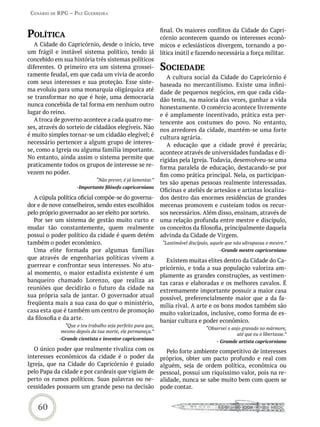 Cenário de rPG – Paz GUerreira



PoLítiCa                                                    final. Os maiores conflitos da Cidade do Capri-
                                                            córnio acontecem quando os interesses econô-
   A Cidade do Capricórnio, desde o início, teve            micos e eclesiásticos divergem, tornando a po-
um frágil e instável sistema político, tendo já             lítica inútil e fazendo necessária a força militar.
concebido em sua história três sistemas políticos
diferentes. O primeiro era um sistema grossei-              soCiedade
ramente feudal, em que cada um vivia de acordo                 A cultura social da Cidade do Capricórnio é
com seus interesses e sua proteção. Esse siste-             baseada no mercantilismo. Existe uma infini-
ma evoluiu para uma monarquia oligárquica até               dade de pequenos negócios, em que cada cida-
se transformar no que é hoje, uma democracia                dão tenta, na maioria das vezes, ganhar a vida
nunca concebida de tal forma em nenhum outro                honestamente. O comércio acontece livremente
lugar do reino.                                             e é amplamente incentivado, prática esta per-
   A troca de governo acontece a cada quatro me-            tencente aos costumes do povo. No entanto,
ses, através do sorteio de cidadãos elegíveis. Não          nos arredores da cidade, mantém-se uma forte
é muito simples tornar-se um cidadão elegível; é            cultura agrária.
necessário pertencer a algum grupo de interes-                 A educação que a cidade provê é precária;
se, como a Igreja ou alguma família importante.             acontece através de universidades fundadas e di-
No entanto, ainda assim o sistema permite que               rigidas pela Igreja. Todavia, desenvolveu-se uma
praticamente todos os grupos de interesse se re-            forma paralela de educação, destacando-se por
vezem no poder.                                             fim como prática principal. Nela, os participan-
                             “Não prever, é já lamentar.”
                                                            tes são apenas pessoas realmente interessadas.
                    -Importante filósofo capricorniano
                                                            Oficinas e ateliês de artesãos e artistas localiza-
   A cúpula política oficial compõe-se do governa-          dos dentro das enormes residências de grandes
dor e de nove conselheiros, sendo estes escolhidos          mecenas promovem e custeiam todos os recur-
pelo próprio governador ao ser eleito por sorteio.          sos necessários. Além disso, ensinam, através de
   Por ser um sistema de gestão muito curto e               uma relação profunda entre mestre e discípulo,
mudar tão constantemente, quem realmente                    os conceitos da filosofia, principalmente daquela
possui o poder político da cidade é quem detém              advinda da Cidade de Virgem.
também o poder econômico.                                   “Lastimável discípulo, aquele que não ultrapassa o mestre.”
   Uma elite formada por algumas famílias                                              -Grande mestre capricorniano
que através de engenharias políticas vivem a                  Existem muitas elites dentro da Cidade do Ca-
guerrear e confrontar seus interesses. No atu-              pricórnio, e toda a sua população valoriza am-
al momento, o maior estadista existente é um                plamente as grandes construções, as vestimen-
banqueiro chamado Lorenzo, que realiza as                   tas caras e elaboradas e os melhores cavalos. É
reuniões que decidirão o futuro da cidade na                extremamente importante possuir a maior casa
sua própria sala de jantar. O governador atual              possível, preferencialmente maior que a da fa-
freqüenta mais a sua casa do que o ministério,              mília rival. A arte e os bons modos também são
casa esta que é também um centro de promoção                muito valorizados, inclusive, como forma de es-
da filosofia e da arte.                                     banjar cultura e poder econômico.
              “Que o teu trabalho seja perfeito para que,
                                                                                “Observei o anjo gravado no mármore,
             mesmo depois da tua morte, ele permaneça.”
                                                                                              até que eu o libertasse.”
            -Grande cientista e inventor capricorniano
                                                                                     - Gramde artista capricorniano
   O único poder que realmente rivaliza com os                 Pelo forte ambiente competitivo de interesses
interesses econômicos da cidade é o poder da                próprios, obter um pacto profundo e real com
Igreja, que na Cidade do Capricórnio é guiado               alguém, seja de ordem política, econômica ou
pelo Papa da cidade e por cardeais que vigiam de            pessoal, possui um riquíssimo valor, pois na re-
perto os rumos políticos. Suas palavras ou ne-              alidade, nunca se sabe muito bem com quem se
cessidades possuem um grande peso na decisão                pode contar.


    60
 