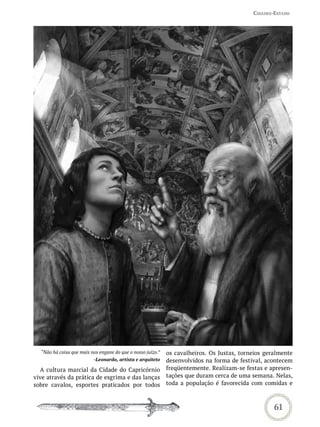 Cidades-estado




  “Não há coisa que mais nos engane do que o nosso juízo.”   os cavalheiros. Os Justas, torneios geralmente
                          -Leonardo, artista e arquiteto     desenvolvidos na forma de festival, acontecem
  A cultura marcial da Cidade do Capricórnio                 freqüentemente. Realizam-se festas e apresen-
vive através da prática de esgrima e das lanças              tações que duram cerca de uma semana. Nelas,
sobre cavalos, esportes praticados por todos                 toda a população é favorecida com comidas e



                                                                                                    61
 