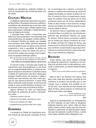 Cenário de rPG – Paz GUerreira


bebidas em abundância, podendo também as-                     tes. As principais são a agrária, a extração de
sistir às competições que acontecem pelas ruas                metais e o comércio de especiarias de várias das
da cidade.                                                    cidades localizadas ao oriente no Reino de An-
                                                              thar. O comércio é livre e a importação e expor-
CULtUra miLitar                                               tação de qualquer item que possa ser de valor
  A Cidade do Capricórnio não possui uma gran-                acontecem quase que de forma independente.
de força bélica. Os próprios interesses políticos e           Todos os dias entram e saem diversos carrega-
econômicos não permitem que surja uma união                   mentos nos lombos dos animais quando os por-
entre todas as forças que a cidade comporta que               tões da cidade se abrem.
possa representar e defender a cidade perante o
                                                                 Há diversos bancos espalhados pela cidade.
resto do Império de Anthar.
                                                              A maioria deles é mantida por uma família im-
  A principal força militar é financiada pelo
                                                              portante que geralmente financia um grupo
Papa e por isso sua posição e seus interesses tem
uma grande força em qualquer trâmite político.                de artistas. Outros bancos existentes também
As principais famílias da cidade, que mantém                  são os criados por alguns Cavaleiros do Gran-
uma estrutura mais sólida, possuem pequenos                   de Templo advindos da Cidade de Peixes, que
exércitos próprios, que em alguns casos são bem               encontraram na distante Cidade do Capricórnio
respeitáveis e tem a capacidade de definir em                 uma excelente receptividade à segurança ofere-
dado momento o futuro da cidade. Por isso, es-                cida por seu sistema bancário, assim como tam-
ses exércitos sempre são coringas e bens negoci-              bém a suas referências religiosas.
áveis em qualquer definição política.
 “Para nos tornarmos pessoas de mérito e de valor, o que há   reLiGião
        de mais certo em nós é confiarmos em nós mesmos.”        Existe apenas uma única religião cultuada
    Líder militar de uma família influente capricorniana      na Cidade do Capricórnio. Acredita-se na exis-
   O exército criado e formado pela Cidade do                 tência de um Deus único e todo poderoso, onis-
Capricórnio seria desconsiderável se não fosse                ciente e onipresente, ao mesmo tempo bondoso
por sua engenhosidade bélica, a criação de má-                e vingativo.
quinas de guerras inovadoras e potentes tornou                    “Felizes os que ouvem a palavra de Deus e a guardam!”
a Cidade do Capricórnio uma forte aliada para                                                                   -Lucas
qualquer batalha maior. No entanto, é sabido e                   Sabe-se que o ser humano tem apenas uma
notório que seus homens não têm e nem que-                    única vida, onde deve durante o período da sua
rem ter uma natureza guerreira. A maior força
                                                              existência se purificar dos pecados que já vem
bélica realmente surge quando os interesses da
                                                              consigo. Caso o consiga, será recebido no rei-
cidade se unem ao das famílias e da Igreja, sen-
                                                              no dos céus. Caso não seja um bom homem aos
do somente assim uma real potência militar.
   Alguns afirmam ter visto em Capricórnio                    olhos de Deus, deverá perecer no infortúnio do
protótipos de máquinas de guerra assustado-                   inferno para toda a eternidade.
ras, como:                                                                                “O meu mandamento é este:
                                                                              amem uns aos outros como eu amo vocês.”
 • Máquinas voadoras com asas
                                                                                                                 -João
 • Balestras de tiro rápido, montadas em carros
                                                                 Seguem-se principalmente os ensinamentos
 • Barcos que navegam sob a água
                                                              do Livro Sagrado, no qual todos os dirigentes
 • Equipamento que permite andar sobre a água                 religiosos baseiam seus cultos. Além do Deus
                                                              maior, existem muitos santos que são seres ilu-
eConomia                                                      minados e padroeiros de determinadas causas,
  A economia na Cidade do Capricórnio acon-                   mas que não possuem o poder de Deus, e assim
tece através de uma grande variedade de fren-                 como todos, também estão subjugados a ele.



    62
 