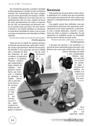 Cenário de rPG – Paz GUerreira


   Por incontáveis gerações a posição é herdada
ininterruptamente e acredita-se que os Daimyos                soCiedade
recentes são reencarnações dos mais antigos,                     Todo aquele que faz parte desta cultura alme-
que por terem governado com justiça e sabedo-                 ja aperfeiçoar-se e evoluir para que na próxima
ria, recebem a dádiva de viver mais uma vez e se              encarnação seja merecedor de estar numa casta
aperfeiçoarem cada vez mais, sempre em busca                  superior e conseqüentemente mais próximo dos
de maior aprimoramento em todos os aspectos                   Kami.
de sua vida, até merecerem seu descanso eter-                    Com papéis sociais bem definidos, uma das
no no paraíso junto aos Kami. Por esse motivo                 características marcantes dos aquarianos, prin-
o Daimyo e sua família imediata se encontram                  cipalmente os de castas superiores, é portarem-
no topo desta sociedade de castas e são os seres              se com a mesma dedicação, controle e consci-
vivos que se encontram mais elevados na Ordem                 ência em todos os lugares e momentos. Se são
Celestial.                                                    impecáveis no ambiente social, na intimidade
 “Se é para buscar abrigo, que seja sob uma árvore grande.”   dos seus lares o devem ser mais ainda.
                                     Provérbio aquariano           “O homem comum fala, o sábio escuta, o tolo discute.”
                                                                                                  Provérbio aquariano
    Tudo que há na Cidade de Aquário pertence
ao Daymio, que permite que cada súdito, confor-                 A devoção aos mestres e aos ancestrais é o
me a casta a que pertence, desfrute de sua parte.             que há de maior importância para este povo, não
Ele distribui a terra para que seja bem cuidada               deixam suas casas pela manhã sem antes orar
sob o comando de famí-             lias da casta              e                  realizar oferendas aos Kami
dos Samurais, da qual                pertencem                                          e seus antepassados.
os nobres, os guerreiros,            o s                                                       Mestres mui-
escribas e os políticos.             Os                                                         tas vezes são
“homens comuns”,                                                                                 colocados
que compreende o                                                                                 em primei-
maior número de                                                                                  ro lugar e
cidadãos – cam-                                                                                 os Kami e fa-
poneses e pesca-                                                                                miliares en-
dores, que reali-                                                                                tendem e se
zam o trabalho                                                                                    regozija m
de produção da                                                                                     quando
Cidade. Abaixo                                                                                     isso acon-
está a casta dos                                                                                       tece.
prest adores
de serviços
e comer-
c i a ntes,
os “não-
g e n t e ”.
E, por
ú lt i m o,
aqueles
aos quais
os piores tra-
balhos são rele-                                                                                            Pois
gados: os impuros.                                                                                       t u d o
                                                                                                     que     um
                                                                                                aquariano apren-


    64
 