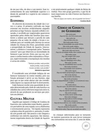 Cidades-estado


de em sua vida, ele deve a um mestre. Esse re-           e em praticamente qualquer cidade do Reino de
conhecimento de uma habilidade superior e o              Anthar. Para este grupo guerreiro, o que há de
desejo de aprendê-la e superá-la são comuns e            mais importante na vida é honrar seu Daymio e
encorajados.                                             sua família.
                                                           “Não me saques sem motivo, não me guardes sem honra.”
eConomia                                                                                             Conduta Bushi

   Os alicerces da economia da cidade são o ar-
roz e o peixe. O primeiro cultivado em larga
extensão em terrenos artificialmente alagados                    CódiGo de CondUta
próximos ao lago Yamuna. Quando colhido e en-                      do GUerreiro
sacado, é recolhido por magistrados (guerreiros
                                                                              Não tenho pais.
apontados pelos chefes das famílias para man-                        Faço do Céu e da Terra meus pais.
terem a ordem) que deixam a parcela de cada                                   Não tenho lar.
pequena vila ao redor da cidade e levam o ex-                              Faço do Hara meu lar.
cedente para ser vendido pelo Daimyo às outras                           Não tenho poder divino.
cidades da Aliança dos Doze, garantindo assim                     Faço da honestidade meu poder divino.
                                                                        Não tenho poder mágico.
a prosperidade da Cidade de Aquário. Interna-
                                                                 Faço da força interior meu poder mágico.
mente, o dinheiro é manipulado pelos “homens
                                                                        Não tenho vida nem morte.
comuns” para que observem as necessidades do                   Faço da eternidade minha vida e minha morte.
Samurai a que servem. Estes, por sua vez, pos-                              Não tenho corpo.
suem o conhecimento sobre matemática e finan-                          Faço da coragem meu corpo.
ças, supervisionando a manipulação das moedas                                Não tenho olhos.
                                                                      Faço do relâmpago meus olhos.
e cartas de crédito.
                                                                            Não tenho ouvidos.
                      “Dinheiro perdido, nada perdido.
                                                                    Faço da sensibilidade meus ouvidos.
                        Saúde perdida, muito perdido.
                                                                           Não tenho membros.
                       Caráter perdido, tudo perdido.”               Faço da prontidão meus membros.
                                Sabedoria aquariana                         Não tenho regras.
                                                                Faço da minha autoproteção minhas regras.
   É considerada uma atividade indigna de um
                                                                            Não tenho destino.
Samurai manusear ou contar moedas, pois sua                            Faço da ocasião meu destino.
função principal é servir ao seu Daimyo, algo                             Não tenho princípios.
para que os que estão abaixo não são conside-              Faço da adaptabilidade a todas as circunstâncias meus
rados dignos ou capazes de fazê-lo diretamente.                                 princípios.
   Cada Samurai recebe uma quantidade de mo-                                 Não tenho tática.
                                                                Faço do vazio e da plenitude minhas táticas.
edas determinada pelo chefe de cada família e os
                                                                            Não tenho talento.
cidadãos das castas inferiores negociam entre si,                   Faço do espírito alerta meu talento.
através do que produzem ou serviços que pres-                               Não tenho amigos.
tam aos demais.                                                     Faço da minha mente minha amiga.
                                                                           Não tenho inimigos.
CULtUra miLitar                                                    Faço da imprudência minha inimiga.
                                                                          Não tenho armadura.
   Aqueles que seguem o Código de Conduta do                Faço da benevolência e da retidão minha armadura.
Guerreiro são conhecidos como Bushis, guerrei-                              Não tenho castelo.
ros portadores de uma espada curva afiadíssima                    Faço da sabedoria imutável meu castelo.
e extremamente precisa. Tal espada representa                 Não tenho sabre. Faço da vacuidade meu sabre.
a própria alma do guerreiro e, portanto, é cuida-
da com grande zelo. São poucos e não chegam a
                                                           As crianças selecionadas para se tornarem
conformar um exército aquariano. São imensa-
                                                         os maiores guerreiros de suas terras começam
mente respeitados dentro da Cidade de Aquário
                                                         seu treinamento em torno dos 11 anos de idade.


                                                                                                            65
 
