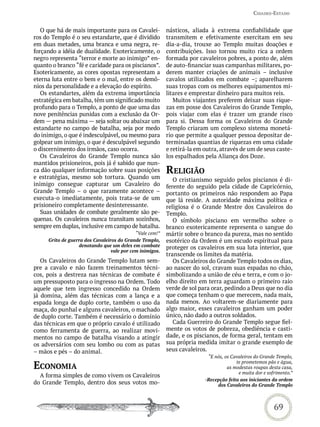Cidades-estado


   O que há de mais importante para os Cavalei-           násticos, aliada à extrema confiabilidade que
ros do Templo é o seu estandarte, que é dividido          transmitem e efetivamente exercitam em seu
em duas metades, uma branca e uma negra, re-              dia-a-dia, trouxe ao Templo muitas doações e
forçando a idéia de dualidade. Exotericamente, o          contribuições. Isso tornou muito rica a ordem
negro representa “terror e morte ao inimigo” en-          formada por cavaleiros pobres, a ponto de, além
quanto o branco “fé e caridade para os piscianos”.        de auto-financiar suas campanhas militares, po-
Esotericamente, as cores opostas representam a            derem manter criações de animais – inclusive
eterna luta entre o bem e o mal, entre os demô-           cavalos utilizados em combate –; aparelharem
nios da personalidade e a elevação do espírito.           suas tropas com os melhores equipamentos mi-
   Os estandartes, além da extrema importância            litares e emprestar dinheiro para muitos reis.
estratégica em batalha, têm um significado muito             Muitos viajantes preferem deixar suas rique-
profundo para o Templo, a ponto de que uma das            zas em posse dos Cavaleiros do Grande Templo,
nove penitências punidas com a exclusão da Or-            pois viajar com elas é trazer um grande risco
dem — pena máxima — seja soltar ou abaixar um             para si. Dessa forma os Cavaleiros do Grande
estandarte no campo de batalha, seja por medo             Templo criaram um complexo sistema monetá-
do inimigo, o que é indesculpável, ou mesmo para          rio que permite a qualquer pessoa depositar de-
golpear um inimigo, o que é desculpável segundo           terminadas quantias de riquezas em uma cidade
o discernimento dos irmãos, caso ocorra.                  e retirá-la em outra, através de um de seus caste-
   Os Cavaleiros do Grande Templo nunca são               los espalhados pela Aliança dos Doze.
mantidos prisioneiros, pois já é sabido que nun-
ca dão qualquer informação sobre suas posições            reLiGião
e estratégias, mesmo sob tortura. Quando um                  O cristianismo seguido pelos piscianos é di-
inimigo consegue capturar um Cavaleiro do                 ferente do seguido pela cidade de Capricórnio,
Grande Templo – o que raramente acontece –                portanto os primeiros não respondem ao Papa
executa-o imediatamente, pois trata-se de um              que lá reside. A autoridade máxima política e
prisioneiro completamente desinteressante.                religiosa é o Grande Mestre dos Cavaleiros do
   Suas unidades de combate geralmente são pe-            Templo.
quenas. Os cavaleiros nunca transitam sozinhos,              O símbolo pisciano em vermelho sobre o
sempre em duplas, inclusive em campo de batalha.          branco exotericamente representa o sangue do
                                            “Vale cem!”   mártir sobre o branco da pureza, mas no sentido
     Grito de guerra dos Cavaleiros do Grande Templo,     esotérico da Ordem é um escudo espiritual para
                  denotando que um deles em combate       proteger os cavaleiros em sua luta interior, que
                                 vale por cem inimigos.
                                                          transcende os limites da matéria.
   Os Cavaleiros do Grande Templo lutam sem-                 Os Cavaleiros do Grande Templo todos os dias,
pre a cavalo e não fazem treinamentos técni-              ao nascer do sol, cravam suas espadas no chão,
cos, pois a destreza nas técnicas de combate é            simbolizando a união de céu e terra, e com o jo-
um pressuposto para o ingresso na Ordem. Todo             elho direito em terra aguardam o primeiro raio
aquele que tem ingresso concedido na Ordem                verde de sol para orar, pedindo a Deus que no dia
já domina, além das técnicas com a lança e a              que começa tenham o que merecem, nada mais,
espada longa de duplo corte, também o uso da              nada menos. Ao voltarem-se diariamente para
maça, do punhal e alguns cavaleiros, o machado            algo maior, esses cavaleiros ganham um poder
de duplo corte. Também é necessário o domínio             único, não dado a outros soldados.
das técnicas em que o próprio cavalo é utilizado             Cada Guerreiro do Grande Templo segue fiel-
como ferramenta de guerra, ao realizar movi-              mente os votos de pobreza, obediência e casti-
mentos no campo de batalha visando a atingir              dade, e os piscianos, de forma geral, tentam em
os adversários com seu lombo ou com as patas              sua própria medida imitar o grande exemplo de
– mãos e pés – do animal.                                 seus cavaleiros.
                                                                          “E nós, os Cavaleiros do Grande Templo,

eConomia                                                                               te prometemos pão e água,
                                                                                   as modestas roupas desta casa,
                                                                                        e muita dor e sofrimento.”
  A forma simples de como vivem os Cavaleiros
                                                                         -Recepção feita aos iniciantes da ordem
do Grande Templo, dentro dos seus votos mo-                                   dos Cavaleiros do Grande Templo



                                                                                                         69
 