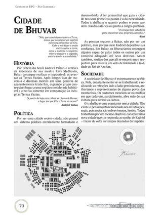 Cenário de rPG – Paz GUerreira


                                                              desenvolvido. A lei primordial que guia a cida-

Cidade                                                        de nos seus primeiros passos é a da necessidade.
                                                              Todos trabalham o quanto podem e como po-


de bhUvar
                                                              dem. Não há salários ou pleito a cargos públicos.
                                                                                            “O coração tem sabedoria
                                                                              para encontrar seus próprios caminhos.”
                    “Nós, que caminhamos sobre a Terra,                                                        -Ravi
                        temos que nos elevar em espírito
                             para nos aproximar do Céu.         As pessoas seguem a Bakar, não por ser um
                                 Cabe a nós fazer a união     político, mas porque nele Kadriel depositou sua
                                     entre o céu e a terra,   confiança. Em Bakar, os Bhuvarianos enxergam
                             entre a matéria e o espírito,
                              entre o secular e o sagrado,    alguém capaz de guiar todos os outros por um
                            entre o sonho e a realidade.”     caminho adequado até seus destinos. Assim
                                                              também, muitos dos que ali se encontram o res-
história                                                      peitam para manter um voto de fidelidade e leal-
                                                              dade ao Rei de Anthar.
   Por ordem do herói Kadriel Vahan e através
da sabedoria de seu mestre Ravi Medhavin,
Bakar consegue realizar o impossível: atraves-                soCiedade
sar as Terras Vazias. Após longos dias de tra-                   A sociedade de Bhuvar é extremamente ecléti-
vessia e diversas mortes em uma penúria de                    ca. Nela, constantemente vê-se trabalhando e re-
aparentemente triste fim, o grande grupo con-                 alizando as refeições lado a lado geminianos, an-
seguiu chegar a uma região considerada habitá-
                                                              tharianos e representantes de alguns povos das
vel e atrativa somente em comparação às inós-
                                                              montanhas. Os costumes mesclam-se na medida
pitas Terras Vazias.
                                                              em que cada um, parcialmente, abre mão de sua
         “A partir de hoje esta cidade se chamará Bhuvar:
                    o lugar em que Céu e Terra se tocam!”     cultura para aceitar as outras.
                                         -Kadriel Vahan
                                                                 O trabalho é uma constante nesta cidade. Não
                                                              existe o pensamento relacionado aos direitos pes-
                                                              soais, pois todos são sobreviventes, heróis. Todos
PoLítiCa                                                      trabalham por um mesmo objetivo: construir uma
  Por ser uma cidade recém-criada, não possui                 nova cidade que corresponda ao sonho de Kadriel
um sistema político estritamente formatado e                  – trazer de volta os tempos dourados do império.




   70
 