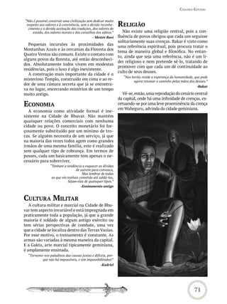 Cidades-estado



                                                               reLiGião
“Não é possível construir uma civilização sem dedicar muito
 respeito aos valores e à convivência, sem o devido reconhe-
  cimento e a devida aceitação das tradições, dos valores do
     estado, dos valores morais e dos conselhos dos sábios.”      Não existe uma religião central, pois a con-
                                              - Mestre Ravi    fluência de povos obrigou que cada um seguisse
                                                               solitariamente suas crenças. Bakar é visto como
  Pequenas incursões às proximidades das
                                                               uma referência espiritual, pois procura tratar o
Montanhas Azuis e às cercanias da Floresta dos
                                                               tema de maneira global e filosófica. No entan-
Quatro Ventos são comuns. Existe o contato com
                                                               to, ainda que seja uma referência, não é um lí-
alguns povos da floresta, até então desconheci-
                                                               der religioso e nem pretende sê-lo, tratando de
dos. Absolutamente todos vivem em modestas
                                                               promover com que cada um dê continuidade ao
residências, pois o luxo é algo inexistente.
                                                               culto de seus deuses.
  A construção mais importante da cidade é o
                                                                  “Nos heróis reside a esperança da humanidade, que pode
misterioso Templo, construído em cima e ao re-                          agora retomar o caminho pelas mãos dos deuses.”
dor de uma câmara secreta que já se encontra-
                                                                                                                -Bakar
va no lugar, encerrando mistérios de um tempo
muito antigo.                                                    Vê-se, então, uma reprodução do cenário central
                                                               da capital, onde há uma infinidade de crenças, ex-
eConomia                                                       cetuando-se por uma leve proeminência da crença
                                                               em Waheguru, advinda da cidade geminiana.
   A economia como atividade formal é ine-
xistente na Cidade de Bhuvar. Não mantém
quaisquer relações comerciais com nenhuma
cidade ou povo. O conceito monetário foi for-
çosamente substituído por um mínimo de tro-
cas. Se alguém necessita de um serviço, já que
na maioria das vezes todos agem como grandes
irmãos de uma mesma família, este é realizado
sem qualquer tipo de cobrança. Em termos de
posses, cada um basicamente tem apenas o ne-
cessário para sobreviver.
                “Tenham a tendência a esquecer as dívidas
                                 de outrem para convosco,
                                      Mas lembrai de todas
                 as que vós tenhais cometido até saldá-las,
                            Sejam elas de quaisquer tipos.”
                                     -Ensinamento antigo


CULtUra miLitar
   A cultura militar e marcial na Cidade de Bhu-
var tem aspecto invariável e está impregnada em
praticamente toda a população, já que a grande
maioria é soldado de algum antigo exército ou
tem sérias perspectivas de combate, uma vez
que a cidade se localiza dentro das Terras Vazias.
Por esse motivo, o treinamento é constante. As
armas são variadas à mesma maneira da capital.
E a Gakta, arte marcial tipicamente geminiana,
é amplamente ensinada.
  “Tornemo-nos paladinos das causas justas e difíceis, por-
          que não há impossíveis, e sim impossibilitados!”
                                                   -Kadriel




                                                                                                               71
 