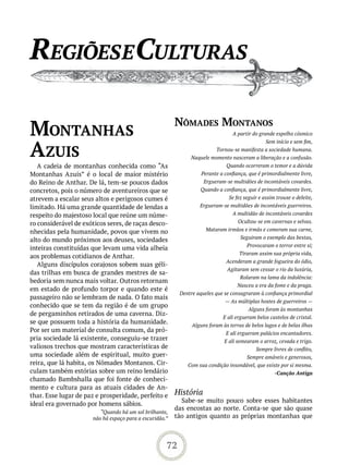 reGiões e Culturas

                                                         nômades montanos
montanhas                                                                        A partir do grande espelho cósmico



azUis
                                                                                                Sem início e sem fim,
                                                                         Tornou-se manifesta a sociedade humana.
                                                              Naquele momento nasceram a liberação e a confusão.
   A cadeia de montanhas conhecida como “As                                   Quando ocorreram o temor e a dúvida
Montanhas Azuis” é o local de maior mistério                       Perante a confiança, que é primordialmente livre,
do Reino de Anthar. De lá, tem-se poucos dados                      Ergueram-se multidões de incontáveis covardes.
concretos, pois o número de aventureiros que se                   Quando a confiança, que é primordialmente livre,
atrevem a escalar seus altos e perigosos cumes é                               Se fez seguir e assim trouxe o deleite,
limitado. Há uma grande quantidade de lendas a                    Ergueram-se multidões de incontáveis guerreiros.
respeito do majestoso local que reúne um núme-                                   A multidão de incontáveis covardes
ro considerável de exóticos seres, de raças desco-                                 Ocultou-se em cavernas e selvas.
nhecidas pela humanidade, povos que vivem no                         Mataram irmãos e irmãs e comeram sua carne,
                                                                                    Seguiram o exemplo das bestas,
alto do mundo próximos aos deuses, sociedades
                                                                                       Provocaram o terror entre si;
inteiras constituídas que levam uma vida alheia
                                                                                    Tiraram assim sua própria vida,
aos problemas cotidianos de Anthar.
                                                                              Acenderam a grande fogueira do ódio,
   Alguns discípulos corajosos sobem suas géli-
                                                                              Agitaram sem cessar o rio da luxúria,
das trilhas em busca de grandes mestres de sa-
                                                                                    Rolaram na lama da indolência:
bedoria sem nunca mais voltar. Outros retornam
                                                                                   Nasceu a era da fome e da praga.
em estado de profundo torpor e quando este é
                                                          Dentre aqueles que se consagraram à confiança primordial
passageiro não se lembram de nada. O fato mais
                                                                             — As múltiplas hostes de guerreiros —
conhecido que se tem da região é de um grupo
                                                                                        Alguns foram às montanhas
de pergaminhos retirados de uma caverna. Diz-
                                                                            E ali ergueram belos castelos de cristal.
se que possuem toda a história da humanidade.                  Alguns foram às terras de belos lagos e de belas ilhas
Por ser um material de consulta comum, da pró-                                E ali ergueram palácios encantadores.
pria sociedade lá existente, conseguiu-se trazer                             E ali semearam o arroz, cevada e trigo.
valiosos trechos que mostram características de                                            Sempre livres de conflito,
uma sociedade além de espiritual, muito guer-                                          Sempre amáveis e generosos,
reira, que lá habita, os Nômades Montanos. Cir-              Com sua condição insondável, que existe por si mesma.
culam também estórias sobre um reino lendário                                                       -Canção Antiga
chamado Bambshalla que foi fonte de conheci-
mento e cultura para as atuais cidades de An-
thar. Esse lugar de paz e prosperidade, perfeito e       História
                                                           Sabe-se muito pouco sobre esses habitantes
ideal era governado por homens sábios.
                                                         das encostas ao norte. Conta-se que são quase
                         “Quando há um sol brilhante,
                      não há espaço para a escuridão.”   tão antigos quanto as próprias montanhas que



                                                     72
 