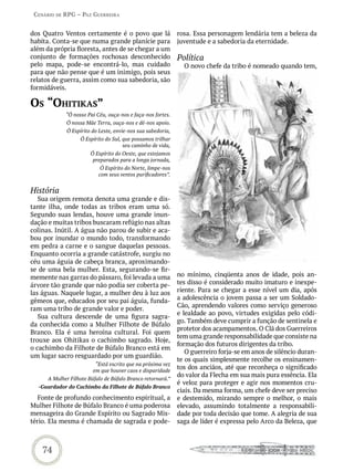 Cenário de rPG – Paz GUerreira


dos Quatro Ventos certamente é o povo que lá                 rosa. Essa personagem lendária tem a beleza da
habita. Conta-se que numa grande planície para               juventude e a sabedoria da eternidade.
além da própria floresta, antes de se chegar a um
conjunto de formações rochosas desconhecido                  Política
pelo mapa, pode-se encontrá-lo, mas cuidado                    O novo chefe da tribo é nomeado quando tem,
para que não pense que é um inimigo, pois seus
relatos de guerra, assim como sua sabedoria, são
formidáveis.

os “ohitikas”
             “Ó nosso Pai Céu, ouça-nos e faça-nos fortes.
             Ó nossa Mãe Terra, ouça-nos e dê-nos apoio.
             Ó Espírito do Leste, envie-nos sua sabedoria,
                   Ó Espírito do Sul, que possamos trilhar
                                      seu caminho de vida,
                        Ó Espírito do Oeste, que estejamos
                         preparados para a longa jornada,
                            Ó Espírito do Norte, limpe-nos
                           com seus ventos purificadores”.


História
   Sua origem remota denota uma grande e dis-
tante ilha, onde todas as tribos eram uma só.
Segundo suas lendas, houve uma grande inun-
dação e muitas tribos buscaram refúgio nas altas
colinas. Inútil. A água não parou de subir e aca-
bou por inundar o mundo todo, transformando
em pedra a carne e o sangue daquelas pessoas.
Enquanto ocorria a grande catástrofe, surgiu no
céu uma águia de cabeça branca, aproximando-
se de uma bela mulher. Esta, segurando-se fir-
memente nas garras do pássaro, foi levada a uma              no mínimo, cinqüenta anos de idade, pois an-
árvore tão grande que não podia ser coberta pe-              tes disso é considerado muito imaturo e inexpe-
las águas. Naquele lugar, a mulher deu à luz aos             riente. Para se chegar a esse nível um dia, após
gêmeos que, educados por seu pai águia, funda-               a adolescência o jovem passa a ser um Soldado-
                                                             Cão, aprendendo valores como serviço generoso
ram uma tribo de grande valor e poder.
                                                             e lealdade ao povo, virtudes exigidas pelo códi-
   Sua cultura descende de uma figura sagra-
                                                             go. Também deve cumprir a função de sentinela e
da conhecida como a Mulher Filhote de Búfalo
                                                             protetor dos acampamentos. O Clã dos Guerreiros
Branco. Ela é uma heroína cultural. Foi quem
                                                             tem uma grande responsabilidade que consiste na
trouxe aos Ohitikas o cachimbo sagrado. Hoje,
                                                             formação dos futuros dirigentes da tribo.
o cachimbo da Filhote de Búfalo Branco está em
                                                                O guerreiro forja-se em anos de silêncio duran-
um lugar sacro resguardado por um guardião.
                                                             te os quais simplesmente recolhe os ensinamen-
                          “Está escrito que na próxima vez
                         em que houver caos e disparidade
                                                             tos dos anciãos, até que reconheça o significado
                                                             do valor da Flecha em sua mais pura essência. Ela
      A Mulher Filhote Búfalo de Búfalo Branco retornará.”
                                                             é veloz para proteger e agir nos momentos cru-
  -Guardador do Cachimbo da Filhote de Búfalo Branco
                                                             ciais. Da mesma forma, um chefe deve ser preciso
   Fonte de profundo conhecimento espiritual, a              e destemido, mirando sempre o melhor, o mais
Mulher Filhote de Búfalo Branco é uma poderosa               elevado, assumindo totalmente a responsabili-
mensageira do Grande Espírito ou Sagrado Mis-                dade por toda decisão que tome. A alegria de sua
tério. Ela mesma é chamada de sagrada e pode-                saga de líder é expressa pelo Arco da Beleza, que



    74
 