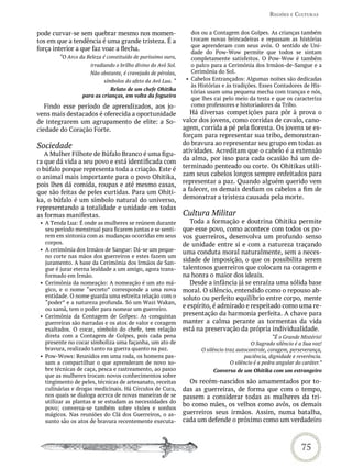 reGiões e CULtUras


pode curvar-se sem quebrar mesmo nos momen-                      dos ou a Contagem dos Golpes. As crianças também
tos em que a tendência é uma grande tristeza. É a                trocam novas brincadeiras e repassam as histórias
                                                                 que aprenderam com seus avós. O sentido de Uni-
força interior a que faz voar a flecha.                          dade do Pow-Wow permite que todos se sintam
        “O Arco da Beleza é constituído de puríssimo ouro,       completamente satisfeitos. O Pow-Wow é também
                     irradiando o brilho divino do Avô Sol.      o palco para a Cerimônia dos Irmãos-de-Sangue e a
                     Não obstante, é cravejado de pérolas,       Cerimônia do Sol.
                           símbolos do afeto da Avó Lua. “     • Cabelos Entrançados: Algumas noites são dedicadas
                                                                 às Histórias e às tradições. Esses Contadores de His-
                             Relato de um chefe Ohitika
                                                                 tórias usam uma pequena mecha com tranças e nós,
                  para as crianças, em volta da fogueira
                                                                 que lhes cai pelo meio da testa e que os caracteriza
   Findo esse período de aprendizados, aos jo-                   como professores e historiadores da Tribo.
vens mais destacados é oferecida a oportunidade                  Há diversas competições para pôr à prova o
de integrarem um agrupamento de elite: a So-                  valor dos jovens, como corridas de cavalo, cano-
ciedade do Coração Forte.                                     agem, corrida a pé pela floresta. Os jovens se es-
                                                              forçam para representar sua tribo, demonstran-
Sociedade                                                     do bravura ao representar seu grupo em todas as
   A Mulher Filhote de Búfalo Branco é uma figu-              atividades. Acreditam que o cabelo é a extensão
ra que dá vida a seu povo e está identificada com             da alma, por isso para cada ocasião há um de-
o búfalo porque representa toda a criação. Este é             terminado penteado ou corte. Os Ohitikas utili-
o animal mais importante para o povo Ohitika,                 zam seus cabelos longos sempre enfeitados para
pois lhes dá comida, roupas e até mesmo casas,                representar a paz. Quando alguém querido vem
que são feitas de peles curtidas. Para um Ohiti-              a falecer, os demais desfiam os cabelos a fim de
ka, o búfalo é um símbolo natural do universo,                demonstrar a tristeza causada pela morte.
representando a totalidade e unidade em todas
as formas manifestas.                                         Cultura Militar
 • A Tenda Lua: É onde as mulheres se reúnem durante             Toda a formação e doutrina Ohitika permite
   seu período menstrual para ficarem juntas e se senti-      que esse povo, como acontece com todos os po-
   rem em sintonia com as mudanças ocorridas em seus          vos guerreiros, desenvolva um profundo senso
   corpos.                                                    de unidade entre si e com a natureza traçando
 • A cerimônia dos Irmãos de Sangue: Dá-se um peque-          uma conduta moral naturalmente, sem a neces-
   no corte nas mãos dos guerreiros e estes fazem um
   juramento. A base da Cerimônia dos Irmãos de San-          sidade de imposição, o que os possibilita serem
   gue é jurar eterna lealdade a um amigo, agora trans-       talentosos guerreiros que colocam na coragem e
   formado em Irmão.                                          na honra o maior dos ideais.
 • Cerimônia da nomeação: A nomeação é um ato má-                Desde a infância já se enraíza uma sólida base
   gico, e o nome “secreto” corresponde a uma nova            moral. O silêncio, entendido como o repouso ab-
   entidade. O nome guarda uma estreita relação com o         soluto ou perfeito equilíbrio entre corpo, mente
   “poder” e a natureza profunda. Só um Wazi Wakan,
   ou xamã, tem o poder para nomear um guerreiro.
                                                              e espírito, é admirado e respeitado como uma re-
 • Cerimônia da Contagem de Golpes: As conquistas             presentação da harmonia perfeita. A chave para
   guerreiras são narradas e os atos de valor e coragem       manter a calma perante as tormentas da vida
   exaltados. O cocar, símbolo do chefe, tem relação          está na preservação da própria individualidade.
   direta com a Contagem de Golpes, pois cada pena                                                   “É o Grande Mistério!
   presente no cocar simboliza uma façanha, um ato de                                      O Sagrado silêncio é a Sua voz!
   bravura, realizado tanto na guerra quanto na paz.                 O silêncio traz autocontrole, coragem, perseverança,
 • Pow-Wows: Reunidos em uma roda, os homens pas-                                       paciência, dignidade e reverência.
   sam a compartilhar o que aprenderam de novo so-                                O silêncio é a pedra angular do caráter.”
   bre técnicas de caça, pesca e rastreamento, ao passo                   Conversa de um Ohitika com um estrangeiro
   que as mulheres trocam novos conhecimentos sobre
   tingimento de peles, técnicas de artesanato, receitas        Os recém-nascidos são amamentados por to-
   culinárias e drogas medicinais. Há Círculos de Cura,       das as guerreiras, de forma que com o tempo,
   nos quais se dialoga acerca de novas maneiras de se        passem a considerar todas as mulheres da tri-
   utilizar as plantas e se estudam as necessidades do
                                                              bo como mães, os velhos como avôs, os demais
   povo; conversa-se também sobre visões e sonhos
   mágicos. Nas reuniões do Clã dos Guerreiros, o as-         guerreiros seus irmãos. Assim, numa batalha,
   sunto são os atos de bravura recentemente executa-         cada um defende o próximo como um verdadeiro



                                                                                                                 75
 