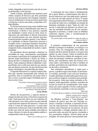 Cenário de rPG – Paz GUerreira


irmão, chegando a morrer junto com ele no cam-                                                        Aforismo Ohitika
po de batalha, se for preciso.                                  A orientação do wazi wakan é fundamental,
   Ainda crianças, aprendem dos meninos mais                 ele é quem detém o conhecimento dos dois la-
velhos canções de bravura que lhes permitem                  dos da natureza e por isso pode guiar o guerrei-
encarar suas provações com coragem; impulsio-                ro tanto de um lado quanto do outro. O sonho
nam os titubeantes e levam os jovens guerreiros              tem importância determinante, e o sonho obtido
a enfrentar a morte sem medo, cumprindo o Có-                na tenda da visão traz a realidade ao coração do
digo Ohitika.                                                discípulo, fundindo os dois “lados da vida” em
   O Clã dos Guerreiros toma como símbolo uma                um só. A visão dita seu destino e se coloca a ser-
flecha. Isso se deve à identificação com suas ca-            viço da sociedade fazendo uso de sua vocação.
racterísticas. A flecha é reta, precisa e quando
                                                             Segundo os mesmos, o modo como os Ohitikas
sua finalidade é matar torna-se letal. Seus in-
                                                             conhecem alguma coisa é transformando-se
tegrantes são intitulados os Bravos Guerreiros,
                                                             temporariamente nela.
em reconhecimento aos seus méritos marciais.
                                                               “Só se pode chegar à visão quando se é capaz de sonhar as
Exaustivamente testados quanto à sua lideran-                                                         coisas por dentro.”
ça e agilidade, os Bravos Guerreiros encaram a                                                    Wazi Wakan Ohitika
coragem como o principal elemento formativo,
sempre impregnada de verdade, bom senso, de-                    O primeiro compromisso de um guerreiro
sempenho físico, integridade de caráter e espiri-            Ohitika é proteger as mulheres, as crianças e os
tualidade.                                                   anciãos. Uma vez consagrado como chefe, um
   Os aprendizes devem aprender a dominar as                 homem não deve jamais levantar a voz para uma
atividades de caça, rastreamento, participação               mulher ou uma criança. Todos os membros dos
em ataques e participar da Contagem de Golpes.               Clãs dos Guerreiros cuidam de assegurar a pro-
Devem ainda desenvolver a Busca da Visão, a                  teção das gerações vindouras, guardam as mu-
Dança do Sol e a condução de um grupo de caça-               lheres, que consideram como um tesouro vivo,
dores. Cada conquista obtida é celebrada e com-              como mães e provedoras da tribo e também os
partilhada com a tribo por meio de sua encena-               anciãos, portadores da experiência e merecedo-
ção nas danças noturnas. Os atos de bravura são              res de toda a reverência.
muito valorizados e reconhecidos por todos.                     Nos momentos precedentes à saída para a
   O Sagrado Misterioso é o aspecto mágico Ohi-              guerra, o profeta ergue uma tenda e lá permane-
tika que, quando incorporado pelo coração do                 ce sozinho, prevendo o que está por acontecer.
guerreiro, este se transforma em ponte entre o               Usando oferendas trazidas pelos guerreiros, pre-
céu e a terra, trazendo magia e bondade para to-             para artifícios mágicos e amuletos para protegê-
dos os seres vivos.                                          los na guerra. Antes que sejam enviados os ba-
            “Um homem comum possui os meios naturais         tedores, todos aguardam o profeta, reunidos em
                                       de fazer as coisas.   círculo no centro do acampamento. Este surge,
                        Eventualmente surge um homem
           que tem o dom de fazer coisas extraordinárias,
                                                             entoa um canto sagrado e revela a cada guerrei-
                       esse homem é chamado Sagrado.”        ro seu destino, munindo-o com seu amuleto.
                                        -Ancião Ohitika                                                   “Hoka hey!
                                                                É um bom dia para combater, é um bom dia para morrer.
   Dentro do clã guerreiro, o aspecto místico é                                       Adiante, corações forte e valentes!
sempre levado em conta e direciona os passos da                                       Atrás, corações fracos e covardes!”
tribo. Todo guerreiro deve em sua trajetória de                Os Ohitikas utilizam a “cara-pintada” nas
vida alcançar a sua visão, ponto em que entende              ocasiões de guerra que tem por intenção as-
e participa dos aspectos da natureza. A busca da             sustar o inimigo e ressaltar a expressão de bra-
visão é a meta de todo guerreiro. A razão mais               vura de cada guerreiro. Costumam pintar seus
importante na busca da visão é sem dúvida o fato             cavalos como extensão da sua pintura. Na hora
de dar-nos conta de nossa unidade com todas as               de surpreender o inimigo, pulando sobre ele, o
coisas. Devem ver mais do que podem explicar e               guerreiro solta um grito de guerra, revelando a
compreender mais do que vêem.                                sua assustadora imagem. Através deste ato de
                          “Não é com os olhos que se vê.”    coragem, ele tenta provocar uma paralisia tem-



    76
 