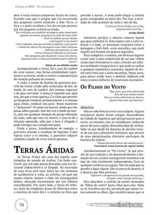 Cenário de rPG – Paz GUerreira


dem à estas estacas pequenas faixas de couro,                    precede a aurora. A areia pode chegar a oitenta
fazendo com que o sangue que vai escorrendo                      graus centígrados ao meio-dia. Por isso, a ativi-
dos pequenos cortes alimente a Mãe Terra. A                      dade da vida acontece de noite e não de dia.
face e o peito recebem a luz do sol que penetra                                      ”Contra as Terras Áridas não se luta,
por um pequeno orifício na tenda.                                                              ninguém pode vencê-las...”
 “Em certa feita um estudioso estrangeiro muito importante,                                                Antigo ditado
      segundo ele mesmo, perguntou ao chefe da nossa tribo:
                            – Vocês acreditam que por dançar        Inúmeros perigos o deserto reserva àquele
                                   o Sol surgirá no horizonte?   que quer enfrentá-lo. Sem contar com o calor in-
– Você realmente acha que seríamos estúpidos a esse ponto?       fernal e a sede, se dissimula traiçoeira entre a
  – e diante do silêncio do estrangeiro nosso chefe continuou
                                                                 paisagem a fesh-fesh, areia movediça, que pode
                              – Sabemos que dancemos ou não
                    o Sol se levantará impávido no horizonte.    engolir um homem em poucos segundos.
          Nós dançamos para despertar o nosso Sol interno,          Para completar o cenário, em diversos lugares
       dançamos todos os dias para lembrar quem realmente        existe uma crosta endurecida de sal que reflete
                                                      somos.”.   ainda mais fortemente o calor, criando um infer-
                                Relato de um Ohitika ancião      no escaldante insuportável e que pode se rachar
   Acompanhando o ritual, há o soar do tambor                    a qualquer momento e consumir alguém de for-
do wiza wakan, cuja forma arredondada repre-                     ma mais fatal que a areia movediça. Nessa zona,
senta o universo, sendo o centro a representação                 para piorar ainda mais o destino, habitam sob
do coração pulsante do cosmos.                                   essas crostas milhares de venenosos escorpiões.
   A visão, o sonho de destino do guerreiro pro-
vém do transe criado pela conjuração da dor, do
medo, do som do tambor, dos aromas especiais
                                                                 os FiLhos do vento
                                                                                        “Que outra raça teria sobrevivido
e do gira-carrossel. A dança é repetida ano após                                              dois mil anos nestas areias?
ano, até que a visão apareça. É a visão que permite                                  Nem os vermes sobrevivem ao deserto,
ao dirigente conduzir primeiramente a si mesmo                                           Quanto mais uma raça humana.”
para, então, conduzir seu povo. Nesse momento
o “dançarino” vê como vai morrer, ainda que não                  História
possa saber quando. Isso lhe tira o medo da mor-                    Não se sabe bem ao certo a sua origem. Alguns
te, pois em qualquer situação de perigo diferente                estudiosos dizem serem antigos descendentes
da visão, sabe que não vai morrer, e caso se dê a                da Cidade do Sagitário que peregrinaram para o
situação agourada, sabe que a hora é chegada e                   norte, no entanto, eles se consideram vindos de
pode entregar seu coração sem peso.                              povos de outra região, desconhecidos de Anthar.
   Finda a prova, transbordante de energia, o                    Sabe-se que desde há dezenas de séculos trata-
guerreiro assume a condição de Sagrado. Como                     se de um povo altamente resiliente, que através
logrou curar a si mesmo, o guerreiro adquire                     de suas peregrinações distantes participou da
também o poder de curar outras pessoas.                          história de Anthar.
                                                                              “Esquecidos pelos deuses são aqueles povos.”


terras áridas
                                                                            Comentário numa taverna da capital Anthar

                                                                    Autodenominam-se “Os Livres”, já que atra-
                                                                 vés de sua tradição e do desenvolvimento e for-
   As Terras Áridas são uma das regiões mais                     mação do seu caráter conseguiram sustentar um
inóspitas do mundo de Anthar. Um lindo con-                      tipo de vida totalmente independente, livre de
traste: por um lado dunas douradas com um ho-                    qualquer conforto ou regalia. Não há nada que os
rizonte indescritível e ar límpido. Na escuridão                 prenda a lugar algum. São os povos do deserto; é
de uma terra sem uma única luz em centenas                       o deserto que lhes pertence.
de quilômetros à volta, as estrelas, tal qual um                        “Aparecem e desaparecem em questão de segundos,
manto celeste, beijam o chão em inimaginável                                          tal qual o vento emerge misterioso.”
beleza, abraçada eternamente por um silêncio                        Para descobrir o sentido de serem chamados
ensurdecedor. Por outro lado, o forno do infer-                  de “filhos do vento” basta olhar para eles. Nada
no, mais de cinqüenta graus de diferença entre                   se vê. Envoltos em véu, permitem que sejam vis-
a máxima do meio dia e a mínima na hora que                      tos somente os olhos. Que mistério maior que os



    78
 