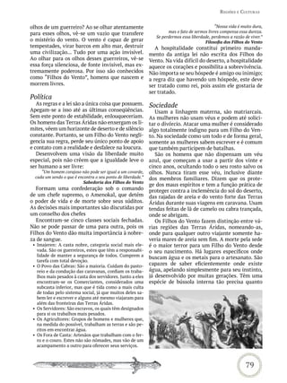 reGiões e CULtUras


olhos de um guerreiro? Ao se olhar atentamente                                                  “Nossa vida é muito dura,
para esses olhos, vê-se um vazio que transfere                         mas o fato de sermos livres compensa essa dureza.
                                                                 Se perdermos essa liberdade, perdemos a razão de viver.”
o mistério do vento. O vento é capaz de gerar                                             Filosofia dos Filhos do Vento
tempestades, virar barcos em alto mar, destruir                  A hospitalidade constitui primeiro manda-
uma civilização... Tudo por uma ação invisível.               mento da antiga lei não escrita dos Filhos do
Ao olhar para os olhos desses guerreiros, vê-se               Vento. Na vida difícil do deserto, a hospitalidade
essa força silenciosa, de fonte invisível, mas ex-            aquece os corações e possibilita a sobrevivência.
tremamente poderosa. Por isso são conhecidos                  Não importa se seu hóspede é amigo ou inimigo;
como “Filhos do Vento”, homens que nascem e                   a regra diz que havendo um hóspede, este deve
morrem livres.                                                ser tratado como rei, pois assim ele gostaria de
                                                              ser tratado.
Política
   As regras e a lei são a única coisa que possuem.           Sociedade
Apegam-se a isso até as últimas conseqüências.                   Usam a linhagem materna, são matriarcais.
Sem este ponto de estabilidade, enlouqueceriam.               As mulheres não usam véus e podem até solici-
Os homens das Terras Áridas não enxergam os li-               tar o divórcio. Atacar uma mulher é considerado
mites, vêem um horizonte de deserto e de silêncio             algo totalmente indigno para um Filho do Ven-
constante. Portanto, se um Filho do Vento negli-              to. Na sociedade como um todo e de forma geral,
gencia sua regra, perde seu único ponto de apoio              somente as mulheres sabem escrever e é comum
e contato com a realidade e desfalece na loucura.             que também participem de batalhas.
   Desenvolvem uma visão da liberdade muito                      São os homens que não dispensam um véu
especial, pois não crêem que a igualdade leve o               azul, que começam a usar a partir dos vinte e
ser humano a ser livre:                                       cinco anos, ocultando todo o seu rosto salvo os
     “Um homem corajoso não pode ser igual a um covarde,      olhos. Nunca tiram esse véu, inclusive diante
  cada um sendo o que é encontra o seu ponto de liberdade.”   dos membros familiares. Dizem que os prote-
                          Sabedoria dos Filhos do Vento
                                                              ge dos maus espíritos e tem a função prática de
   Formam uma confederação sob o comando                      proteger contra a inclemência do sol do deserto,
de um chefe supremo, o Amenokal, que detém                    das rajadas de areia e do vento forte das Terras
o poder de vida e de morte sobre seus súditos.                Áridas durante suas viagens em caravana. Usam
As decisões mais importantes são discutidas por               tendas feitas de lã de camelo ou cabra trançada,
um conselho dos chefes                                        onde se abrigam.
   Encontram-se cinco classes sociais fechadas.                  Os Filhos do Vento fazem distinção entre vá-
Não se pode passar de uma para outra, pois os                 rias regiões das Terras Áridas, nomeando-as,
Filhos do Vento dão muita importância à nobre-                onde para qualquer outro viajante somente ha-
za de sangue.                                                 veria mares de areia sem fim. A morte pela sede
 • Imajeren: A casta nobre, categoria social mais ele-        é o maior terror para um Filho do Vento desde
   vada. São os guerreiros, estes que têm a responsabi-       o seu nascimento. Há lugares específicos onde
   lidade de manter a segurança de todos. Cumprem a
                                                              buscam água e os metais para o artesanato. São
   tarefa com total devoção.
 • O Povo das Cabras: São a maioria. Cuidam do pasto-         capazes de saber eficientemente onde existe
   reio e da condução das caravanas, confiam os traba-        água, apelando simplesmente para seu instinto,
   lhos mais pesados à casta dos servidores. Junto a eles     já desenvolvido por muitas gerações. Têm uma
   encontram-se os Comerciantes, considerados uma             espécie de bússola interna tão precisa quanto
   subcasta inferior, mas que é tida como a mais culta
   de todas pelo sistema social, já que muitos deles sa-
   bem ler e escrever e alguns até mesmo viajaram para
   além das fronteiras das Terras Áridas.
 • Os Servidores: São escravos, os quais têm designados
   para si os trabalhos mais pesados.
 • Os Agricultores: Grupos de homens e mulheres que,
   na medida do possível, trabalham as terras e são pe-
   ritos em encontrar água.
 • Os Fora de Casta: Artesãos que trabalham com o fer-
   ro e o couro. Estes não são nômades, mas vão de um
   acampamento a outro para oferecer seus serviços.



                                                                                                                79
 