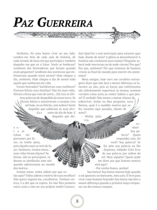 Paz Guerreira

   Senhores, foi uma honra viver ao seu lado.            das! Qual foi a real motivação para estarem aqui
Lembro-me bem de cada aula de história, de               hoje, diante de mim? A glória os desconhecerá! A
cada torneio de lutas em que participei e também         história não conhecerá seus nomes! Ninguém sa-
daqueles em que os vi lutar. Vocês se lembram?           berá onde morreram ou de onde vieram! Por que?
Lembram das brincadeiras que faziam quando               Por que, senhores? Por que centenas de homens
eram pequenos? Lembram das aventuras que en-             viriam ao final do mundo para morrer em anoni-
frentavam quando eram jovens? Hoje chegou o              mato?
dia, senhores. Hoje chegou o dia de serem tudo              Meus amigos, hoje ouvi um cavaleiro estran-
aquilo que sonharam em vida.                             geiro dizer que não fará a menor diferença se lu-
   Foram honrados? Satisfizeram suas mulheres?           tarmos ou não, pois as forças que enfrentamos
Fizeram felizes suas famílias? Não há mais volta.        são infinitamente superiores às nossas; seremos
Sintam a brisa que vem do norte... Ela traz as últi-     varridos como areia ao vento! Sabem o que pen-
     mas palavras de despedida da nossa terra. Se        so? É verdade! Não temos a menor chance de
       foram felizes e mantiveram o coração vivo         sobreviver. Então eu lhes pergunto, cava-
          até hoje, eu os felicito, sois nobres! Sorte   lheiros, qual é o maldito motivo que os
             daqueles que saldaram as suas dívi-         fez estarem aqui parados, diante de
                    das       antes do dia de hoje. E    mim?!
                                  daqueles que dei-         - Minha pala-
                                                              vra,
                                                                                                         se-
x a -                                                                                                nhor!
r a m                                                                                               Sua pa-
coisas     im-                                                                              lavra? Quem
portantes por fa-                                                                       respondeu isso, foi
zer, eu tenho pena,                                                                você? Sua palavra? Se
pois alguém mais as terá de fa-                                               for pela sua palavra eu lhe
zer. Senhores, irmãos meus,                                                   dispenso, soldado! Está livre
suas vidas foram dignas? Se                                                  da sua palavra por ordem do
foram, não se preocupem, os                                                 rei! Mais alguém? Quem pode
deuses se ajoelharão ante nós                                            me dizer por que funesto motivo
quando adentrarmos no mundo                                           está aqui?
dos mortos.                                                           - Por minha honra, senhor!
   Irmãos meus, todos sabem por que es-                          Sua honra? Sua honra morreu hoje quando
tão aqui? Todos sabem o motivo de suas escolhas?         o sol apareceu no horizonte, meu caro. É livre para
Não quero enganá-los, cavalheiros. Tenham cer-           viver como homem honrado! Sua honra não fará a
teza, é a dor que os espera. Eu não lhes prometo         menor diferença quando a primeira lança trespas-
outra coisa a não ser seu próprio medo! Camara-          sar um dos nossos corações.




                                                         8
 