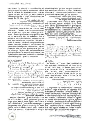 Cenário de rPG – Paz GUerreira


uma pomba. São capazes de se localizarem em                         ma forma tudo o que seus antepassados soube-
qualquer ponto do deserto, mesmo sem contar                         ram. O portador da espada Takouba deve honrar
com os recursos das estrelas e do sol. Existem                      com justiça e verdade todos os seus atos e deve
relatos incríveis, de Filhos do Vento perdidos                      pensar na sua tribo antes que em si mesmo.
no deserto que encontraram o caminho de casa                            “Grande valor temos! Por nossa honra, códigos, regras,
mesmo lhes faltando a visão.                                                      coragem e pelo domínio da vida e da morte!”
                            “O medo, ansiedade, ódio, amor                              -Um Imajeren antes de uma batalha
                    ou qualquer outro sentimento profundo,             Acostumados desde criança a verem a gran-
      não são bons companheiros para o homem do deserto.            des distâncias, sendo o horizonte o seu amigo
  Para sobreviver são necessários grande calma, sangue-frio
                                                                    mais íntimo, possuem uma visão privilegiada.
                                    e domínio de si mesmo.”
                                                                    Conseguem observar com exímia precisão. Essa
  No deserto, o mehari para um Filho do Vento
é essencial. O mehari é uma espécie de camelo                       faculdade os capacita a ter uma mira fantástica e
mais magro, mais ágil e mais alto do que o co-                      a ser grandes atiradores, utilizando esse recurso
mum. Ensinado, pode ser tão inteligente quanto                      tanto para a caça quanto para a guerra.
                                                                     “Os Filhos do Vento são inimigos temíveis, não só pela pre-
um cão e mil vezes mais útil na terra da areia e                       cisão com o tiro mas pelo seu valor e coragem incomum.”
do vento. Em última instância, quando não há                                        -Relato de um antigo e poderoso exército
mais água, quando não só os lábios, mas toda a                                                          derrotado em combate
carne se desidrata, quando o coração cede a um
abismo sem volta, quando as possibilidades de                       Economia
sobrevivência se esgotam, um mehari é o último                         A economia na cultura dos Filhos do Vento
sacrifício, pois ele pode proporcionar água de                      existe de forma muito primitiva. É desenvolvida,
seu estômago, sangue e uma preciosa reserva de                      quase que exclusivamente, pelos Fora de Casta
gordura que se extrai da corcova do animal. Esse                    que recebem em troca por seus serviços manuais
sacrifício é feito de forma cerimonial e comporta                   itens extremamente necessários e valiosos para
profundo respeito e gratidão pelo animal.                           as Terras Áridas.

Cultura Militar                                                     Religião
  Dentro do conceito de liberdade, consideram                         De acordo com a tradição, todo Filho do Vento
que para serem livres deve-se sempre falar a ver-                   tem dois nomes: um religioso, que usa externa-
dade e cumprir com a sua palavra.                                   mente e que o coloca em contato com o mundo;
  O confronto do guerreiro deve ser sempre                          e um interno-secreto, de característica mística,
honrado e nobre: nunca atacar o inimigo quan-                       que o coloca em contato com seu poder interior.
do este esteja no chão ou de costas. Deve-se fa-                      Veneram a primeira grande rainha de seu
zer uso das armas de sua bolsa onde se guardam                      povo, conhecida como A Mãe de Todos Nós, rai-
instrumentos de guerra, somente quando for por                      nha ancestral dos Livres.
uma causa justa.                                                             “Mas, se vos pedirem socorro em nome da religião,
         “Só o covarde se enfrenta com quem sabe mais fraco,                                     estareis obrigados a prestá-lo,
                         porque a vitória jamais o enobrecerá.                         sabeis que Deus bem vê o quanto fazeis.”
E só o estúpido luta com seu igual, porque nesse caso apenas
                                                                                      -Trecho do Livro do Caminho Trilhado
                         um golpe de sorte decidirá a batalha.
       O Filho do Vento, o autêntico guerreiro da minha raça,          A religião em si é bem formatada e elaborada,
     deve se enfrentar sempre com quem sabe mais poderoso,
                                                                    ficando a cargo de homens que seguem e ensi-
                                  porque, se a vitória lhe sorri,
                  seu esforço se verá mil vezes recompensado,       nam os mandamentos do Livro do Caminho Tri-
     e ele poderá seguir seu caminho orgulhoso de si mesmo.”        lhado, combinando a crença em outros espíritos
                               -Relato de um Filho do Vento         e seres divinos da natureza com a tradição mís-
   A espada Takouba é a posse mais valiosa de                       tica ancestral. Vários desses homens são capazes
um Filho do Vento, sendo que muitas passam                          de realizar adivinhações com lagartos, espelhos
de geração a geração com o espírito vitorioso de                    e conchas. Conhecem as influências de Saitan e
seus antigos donos. Quando a transferem para o                      possuem técnicas para expulsar espíritos malig-
discípulo sucessor, passam uma carga de poder                       nos. Os rapazes raspam a cabeça, deixando ape-
que lhe permite saber coisas sem nunca antes as                     nas uma espécie de crista no centro. Isso lhes
terem experimentado. Passa a conhecer de algu-                      servirá para que Deus os arraste ao paraíso.



     80
 