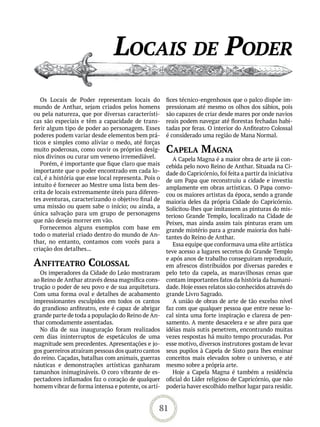 loCais de Poder
   Os Locais de Poder representam locais do           fices técnico-engenhosos que o palco dispõe im-
mundo de Anthar, sejam criados pelos homens           pressionam até mesmo os olhos dos sábios, pois
ou pela natureza, que por diversas característi-      são capazes de criar desde mares por onde navios
cas são especiais e têm a capacidade de trans-        reais podem navegar até florestas fechadas habi-
ferir algum tipo de poder ao personagem. Esses        tadas por feras. O interior do Anfiteatro Colossal
poderes podem variar desde elementos bem prá-         é considerado uma região de Mana Normal.
ticos e simples como aliviar o medo, até forças
muito poderosas, como ouvir os próprios desíg-        CaPeLa maGna
nios divinos ou curar um veneno irremediável.            A Capela Magna é a maior obra de arte já con-
   Porém, é importante que fique claro que mais       cebida pelo novo Reino de Anthar. Situada na Ci-
importante que o poder encontrado em cada lo-         dade do Capricórnio, foi feita a partir da iniciativa
cal, é a história que esse local representa. Pois o   de um Papa que reconstruiu a cidade e investiu
intuito é fornecer ao Mestre uma lista bem des-       amplamente em obras artísticas. O Papa convo-
crita de locais extremamente úteis para diferen-      cou os maiores artistas da época, sendo a grande
tes aventuras, caracterizando o objetivo final de     maioria deles da própria Cidade do Capricórnio.
uma missão ou quem sabe o início; ou ainda, a         Solicitou-lhes que imitassem as pinturas do mis-
única salvação para um grupo de personagens           terioso Grande Templo, localizado na Cidade de
que não deseja morrer em vão.                         Peixes, mas ainda assim tais pinturas eram um
   Fornecemos alguns exemplos com base em             grande mistério para a grande maioria dos habi-
todo o material criado dentro do mundo de An-         tantes do Reino de Anthar.
thar, no entanto, contamos com vocês para a              Essa equipe que conformava uma elite artística
criação dos detalhes...                               teve acesso a lugares secretos do Grande Templo
                                                      e após anos de trabalho conseguiram reproduzir,
anFiteatro CoLossaL                                   em afrescos distribuídos por diversas paredes e
   Os imperadores da Cidade do Leão mostraram         pelo teto da capela, as maravilhosas cenas que
ao Reino de Anthar através dessa magnífica cons-      contam importantes fatos da história da humani-
trução o poder de seu povo e de sua arquitetura.      dade. Hoje esses relatos são conhecidos através do
Com uma forma oval e detalhes de acabamento           grande Livro Sagrado.
impressionantes esculpidos em todos os cantos            A união de obras de arte de tão excelso nível
do grandioso anfiteatro, este é capaz de abrigar      faz com que qualquer pessoa que entre nesse lo-
grande parte de toda a população do Reino de An-      cal sinta uma forte inspiração e clareza de pen-
thar comodamente assentadas.                          samento. A mente desacelera e se abre para que
   No dia de sua inauguração foram realizados         idéias mais sutis penetrem, encontrando muitas
cem dias ininterruptos de espetáculos de uma          vezes respostas há muito tempo procuradas. Por
magnitude sem precedentes. Apresentações e jo-        esse motivo, diversos instrutores gostam de levar
gos guerreiros atraíram pessoas dos quatro cantos     seus pupilos à Capela de Sisto para lhes ensinar
do reino. Caçadas, batalhas com animais, guerras      conceitos mais elevados sobre o universo, e até
náuticas e demonstrações artísticas ganharam          mesmo sobre a própria arte.
tamanhos inimagináveis. O coro vibrante de es-           Hoje a Capela Magna é também a residência
pectadores inflamados faz o coração de qualquer       oficial do Líder religioso de Capricórnio, que não
homem vibrar de forma intensa e potente, os artí-     poderia haver escolhido melhor lugar para residir.


                                                  81
 