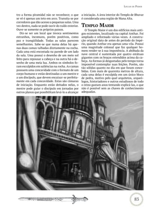 LoCais de Poder


tro a forma piramidal não se reconhece; o que       a iniciação. A área interior do Templo de Bhuvar
se vê é apenas um teto em arco. Transita-se por     é considerada uma região de Mana Alta.
corredores que dão acesso a pequenas salas. Uma
vez dentro, nada se pode ouvir do ruído exterior.   temPLo maior
Ouve-se somente os próprios passos.                    O Templo Maior é um dos edifícios mais anti-
   Diz-se ser um local que invoca sentimentos       gos existentes, localizado na capital Anthar. Foi
estranhos, incomuns, porém positivos, como          ampliado e reformado várias vezes. A constru-
paz e tranqüilidade. Todas as salas parecem         ção original data de antes do período do Impé-
semelhantes. Sabe-se que numa delas há ape-         rio, quando Anthar era apenas uma vila. Possui
nas duas camas talhadas diretamente na rocha.       uma magnitude colossal que faz qualquer ho-
Cada uma está encostada na parede de um lado        mem render-se à sua imponência. A abóbada da
da sala. Uma possui o desenho de um meio sol        nave central é sustentada por quatro estátuas
                                                    gigantes com os braços estendidos acima da ca-
feito para repousar a cabeça e na outra há o de-
                                                    beça. As formas já desgastadas pelo tempo torna
senho de uma meia lua. Ambos os símbolos fo-
                                                    impossível contemplar suas feições. Porém, são
ram esculpidos em saliências na rocha. As camas     tão sólidas quanto no dia em que foram conce-
possuem uma concavidade com o formato de um         bidas. Com mais de quarenta metros de altura,
corpo humano e estão destinadas a um mestre e       cada uma delas é esculpida em um único bloco
a um discípulo, que devem encaixar-se perfeita-     de pedra, motivo pelo qual arquitetos, arqueó-
mente em cada concavidade. Estas são câmaras        logos, historiadores e outros estudiosos de todo
de iniciação. Enquanto estão deitados nelas, o      o reino gastam anos tentando explicá-las, o que
mestre pode guiar o discípulo em jornadas por       não é possível sem as chaves de conhecimento
outros planos que possibilitam levá-lo a alcançar   adequadas.




                                                                                             83
 