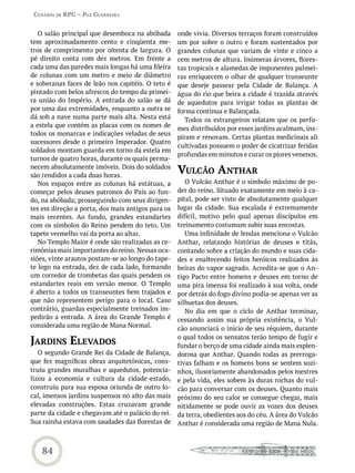 Cenário de rPG – Paz GUerreira


   O salão principal que desemboca na abóbada      onde vivia. Diversos terraços foram construídos
tem aproximadamente cento e cinqüenta me-          um por sobre o outro e foram sustentados por
tros de comprimento por oitenta de largura. O      grandes colunas que variam de vinte e cinco a
pé direito conta com dez metros. Em frente a       cem metros de altura. Inúmeras árvores, flores-
cada uma das paredes mais longas há uma fileira    tas tropicais e alamedas de imponentes palmei-
de colunas com um metro e meio de diâmetro         ras enriquecem o olhar de qualquer transeunte
e soberanas faces de leão nos capitéis. O teto é   que deseje passear pela Cidade de Balança. A
pintado com belos afrescos do tempo da primei-     água do rio que beira a cidade é trazida através
ra união do Império. A entrada do salão se dá      de aquedutos para irrigar todas as plantas de
por uma das extremidades, enquanto a outra se      forma contínua e Balançada.
dá sob a nave numa parte mais alta. Nesta está        Todos os estrangeiros relatam que os perfu-
a estela que contém as placas com os nomes de
                                                   mes distribuídos por esses jardins acalmam, ins-
todos os monarcas e indicações veladas de seus
                                                   piram e renovam. Certas plantas medicinais ali
sucessores desde o primeiro Imperador. Quatro
                                                   cultivadas possuem o poder de cicatrizar feridas
soldados montam guarda em torno da estela em
                                                   profundas em minutos e curar os piores venenos.
turnos de quatro horas, durante os quais perma-
necem absolutamente imóveis. Dois do soldados
são rendidos a cada duas horas.
                                                   vULCão anthar
   Nos espaços entre as colunas há estátuas, a        O Vulcão Anthar é o símbolo máximo de po-
começar pelos deuses patronos do País ao fun-      der do reino. Situado exatamente em meio à ca-
do, na abóbada; prosseguindo com seus dirigen-     pital, pode ser visto de absolutamente qualquer
tes em direção a porta, dos mais antigos para os   lugar da cidade. Sua escalada é extremamente
mais recentes. Ao fundo, grandes estandartes       difícil, motivo pelo qual apenas discípulos em
com os símbolos do Reino pendem do teto. Um        treinamento costumam subir suas encostas.
tapete vermelho vai da porta ao altar.                Uma infinidade de lendas menciona o Vulcão
   No Templo Maior é onde são realizadas as ce-    Anthar, relatando histórias de deuses e titãs,
rimônias mais importantes do reino. Nessas oca-    contando sobre a criação do mundo e suas cida-
siões, vinte arautos postam-se ao longo do tape-   des e enaltecendo feitos heróicos realizados às
te logo na entrada, dez de cada lado, formando     beiras do vapor sagrado. Acredita-se que o An-
um corredor de trombetas das quais pendem os       tigo Pacto entre homens e deuses em torno de
estandartes reais em versão menor. O Templo        uma pira imensa foi realizado à sua volta, onde
é aberto a todos os transeuntes bem trajados e     por detrás do fogo divino podia-se apenas ver as
que não representem perigo para o local. Caso      silhuetas dos deuses.
contrário, guardas especialmente treinados im-        No dia em que o ciclo de Anthar terminar,
pedirão a entrada. A área do Grande Templo é       cessando assim sua própria existência, o Vul-
considerada uma região de Mana Normal.             cão anunciará o início de seu réquiem, durante

jardins eLevados                                   o qual todos os sensatos terão tempo de fugir e
                                                   fundar o berço de uma cidade ainda mais esplen-
   O segundo Grande Rei da Cidade de Balança,      dorosa que Anthar. Quando todas as prerroga-
que fez magníficas obras arquitetônicas, cons-     tivas falham e os homens bons se sentem sozi-
truiu grandes muralhas e aquedutos, potencia-      nhos, ilusoriamente abandonados pelos mestres
lizou a economia e cultura da cidade-estado,       e pela vida, eles sobem às duras rochas do vul-
construiu para sua esposa oriunda de outro lo-     cão para conversar com os deuses. Quanto mais
cal, imensos jardins suspensos no alto das mais    próximo do seu calor se consegue chegar, mais
elevadas construções. Estas cruzavam grande        nitidamente se pode ouvir as vozes dos deuses
parte da cidade e chegavam até o palácio do rei.   da terra, obedientes aos do céu. A área do Vulcão
Sua rainha estava com saudades das florestas de    Anthar é considerada uma região de Mana Nula.



   84
 