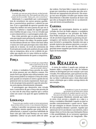 virtUdes e triUnFos



admiração                                                      dar ordens. Um bom líder é capaz de conduzir o
                                                               grupo por caminhos ou situações que eles acre-
  “A verdade, por mais que pareça obscura, ao final prevale-   ditavam ser impossíveis de percorrer. Ele enxer-
   cerá, pois dela emana a luz. Para aqueles que vêem com o    ga nos seus dirigidos virtudes que mesmo estes
 coração não há escuridão. Vejam, pois, com a consciência.”
                                                               desconhecem e descobre maneiras de fazer com
   Admiração é a capacidade que o personagem                   que eles as busquem dentro de si e as desenvol-
tem de reconhecer em outras pessoas qualida-                   vam até níveis extraordinários.
des e características positivas e admirá-las por
isso. É ter a capacidade de apreciar quando uma
roupa fica melhor em outra pessoa do que em si
                                                               Carisma
mesmo, é admirar a espada de alguém quando                        Quando um personagem domina as quatro
esta é melhor do que a sua, é ver as virtudes que              virtudes do Eixo do Poder adquire o verdadeiro
o outro desenvolveu e o personagem ainda não.                  Carisma, tornando-se um portador do Poder.
   Essa visão permite que se possa desenvolver                 Esse Poder exala por seus poros, é sentido atra-
uma percepção mais próxima da verdade, sem as                  vés de um forte magnetismo na presença do per-
amarras da inveja e da cobiça. Os pontos positi-               sonagem e até mesmo no modo como fala. Uma
vos dos demais devem ser vistos com bons olhos                 aura invisível o acompanha, fazendo com que a
e nunca ser razão que provoque uma visão dimi-                 grande maioria das pessoas apreciem a sua pre-
nuída de si mesmo. Ao invés do sentimento de                   sença e dêem valor ao que ele fala, afastando e
frustração provocado pela ausência do que ainda                gerando temor naqueles que lutam contra a evo-
não se conquistou, deve-se ter o deleite de per-               lução da humanidade.
ceber que aquilo em si é uma vitória ou realiza-

                                                               eixo
ção, independentemente de quem a conquistou.

Força
                      “A força é a virtude que compartilham
                              todos os guerreiros de um clã,
                                   não uma questão pessoal,
                                                               da reaLeza
                                 mas sim um poder coletivo.”      A coroa da realeza é aquela que outorga ao
   A única e verdadeira Força provém da união                  homem sábio a conquista do real. Os homens
de várias pessoas por um objetivo comum. Por                   nobres se distinguem por seu coração e por suas
muito forte que alguém seja solitariamente, essa               virtudes. Por onde passam, quer queiram ou não,
força nunca poderá se comparar à força da união,               se lhes faz notória sua virtude. A maneira de an-
pois quando os corações se unem o ganho de seu                 dar ou falar é suficiente para o bom observador
potencial está na escala exponencial. Fazer par-               notar a distinção que o nobre carrega dentro de
te de um grupo torna possível o que de outra for-              seu coração.
ma seria apenas distantemente almejado.
   O personagem que desenvolve essa virtude                    obediênCia
tem a consciência de que a Força não provém de                                      “A obediência é o grau de consciência
si, mas sim de uma força superior que o utiliza                                    que permite ver de forma clara e direta
como um canal e da qual ele agora também faz                       os homens e mulheres de condição superior e servi-los.
                                                                   Esse pacto dá sentido à vida, uma causa por que lutar.”
parte.
                                                                  O personagem Obediente entende que todos
Liderança                                                      os seres vivos servem a alguém ou a algo e a
                                                               única e verdadeira liberdade é aquela na qual se
   “O guerreiro que canaliza o poder se torna representante    escolhe conscientemente a quem servir. Aque-
 desse atributo divino na terra. A isso chamamos liderança.”   les que renegam os deuses tornam-se escravos
  Liderar é perceber nas pessoas suas melhores                 de seus próprios desejos e paixões. Aqueles que
capacidades, mesmo aquelas que ainda não de-                   optam por servir aos deuses e aos mestres, com o
sabrocharam, e possuir a preciosa habilidade de                tempo vêem-se livres das suas limitações físicas
fazer com que cada uma floresça no seu maior                   e têm possibilidades de se tornarem superiores
esplendor. Liderar vai pra muito além de saber                 ao que um dia poderiam ter imaginado. Obe-


                                                                                                                87
 