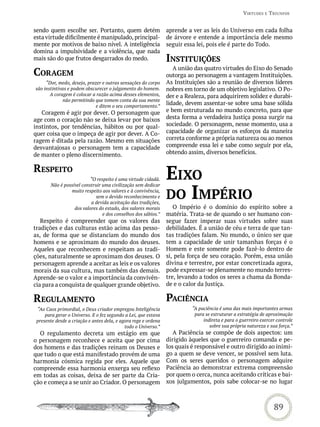 virtUdes e triUnFos


sendo quem escolhe ser. Portanto, quem detém                    aprende a ver as leis do Universo em cada folha
esta virtude dificilmente é manipulado, principal-              de árvore e entende a importância dele mesmo
mente por motivos de baixo nível. A inteligência                seguir essa lei, pois ele é parte do Todo.
domina a impulsividade e a violência, que nada
mais são do que frutos desgarrados do medo.                     institUições
                                                                   A união das quatro virtudes do Eixo do Senado
CoraGem                                                         outorga ao personagem a vantagem Instituições.
     “Dor, medo, desejo, prazer e outras sensações do corpo     As Instituições são a reunião de diversos líderes
são instintivas e podem obscurecer o julgamento do homem.       nobres em torno de um objetivo legislativo. O Po-
       A coragem é colocar a razão acima desses elementos,      der e a Realeza, para adquirirem solidez e durabi-
             não permitindo que tomem conta da sua mente
                            e ditem o seu comportamento.”
                                                                lidade, devem assentar-se sobre uma base sólida
   Coragem é agir por dever. O personagem que                   e bem estruturada no mundo concreto, para que
age com o coração não se deixa levar por baixos                 desta forma a verdadeira Justiça possa surgir na
instintos, por tendências, hábitos ou por qual-                 sociedade. O personagem, nesse momento, usa a
quer coisa que o impeça de agir por dever. A Co-                capacidade de organizar os esforços da maneira
ragem é ditada pela razão. Mesmo em situações                   correta conforme a própria natureza ou ao menos
desvantajosas o personagem tem a capacidade                     compreende essa lei e sabe como seguir por ela,
de manter o pleno discernimento.                                obtendo assim, diversos benefícios.


resPeito
                          “O respeito é uma virtude cidadã.     eixo
                                                                do imPÉrio
       Não é possível construir uma civilização sem dedicar
                muito respeito aos valores e à convivência,
                            sem o devido reconhecimento e
                          a devida aceitação das tradições,
                  dos valores do estado, dos valores morais        O Império é o domínio do espírito sobre a
                                e dos conselhos dos sábios.”    matéria. Trata-se de quando o ser humano con-
   Respeito é compreender que os valores das                    segue fazer imperar suas virtudes sobre suas
tradições e das culturas estão acima das pesso-                 debilidades. É a união de céu e terra de que tan-
as, de forma que se distanciam do mundo dos                     tas tradições falam. No mundo, o único ser que
homens e se aproximam do mundo dos deuses.                      tem a capacidade de unir tamanhas forças é o
Aqueles que reconhecem e respeitam as tradi-                    Homem e este somente pode fazê-lo dentro de
ções, naturalmente se aproximam dos deuses. O                   si, pela força de seu coração. Porém, essa união
personagem aprende a aceitar as leis e os valores               divina e terrestre, por estar concretizada agora,
morais da sua cultura, mas também das demais.                   pode expressar-se plenamente no mundo terres-
Aprende-se o valor e a importância da convivên-                 tre, levando a todos os seres a chama da Bonda-
cia para a conquista de qualquer grande objetivo.               de e o calor da Justiça.

reGULamento                                                     PaCiênCia
 “Ao Caos primordial, o Deus criador empregou Inteligência                “A paciência é uma das mais importantes armas
     para gerar o Universo. E o fez segundo a Lei, que estava              para se estruturar a estratégia de aproximação
 presente desde a criação e antes dela, e agora rege e ordena                  indireta e para o guerreiro exercer controle
                                            todo o Universo.”                     sobre sua própria natureza e sua força.”
  O regulamento decreta um estágio em que                          A Paciência se compõe de dois aspectos: um
o personagem reconhece e aceita que por cima                    dirigido àqueles que o guerreiro comanda e pe-
dos homens e das tradições reinam os Deuses e                   los quais é responsável e outro dirigido ao inimi-
que tudo o que está manifestado provém de uma                   go a quem se deve vencer, se possível sem luta.
harmonia cósmica regida por eles. Aquele que                    Com os seres queridos o personagem adquire
compreende essa harmonia enxerga seu reflexo                    Paciência ao demonstrar extrema compreensão
em todas as coisas, deixa de ser parte da Cria-                 por quem o cerca, nunca aceitando críticas e bai-
ção e começa a se unir ao Criador. O personagem                 xos julgamentos, pois sabe colocar-se no lugar



                                                                                                                 89
 
