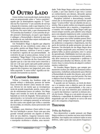 virtUdes e triUnFos


                                                    dade. Todo Mago Negro sabe que conhecimento

o oUtro Lado                                        é poder, e por esse motivo é que veta o acesso
                                                    ao conhecimento aos demais, deixando apenas
                                                    para si os segredos mais ocultos e importantes.
   Como Anthar é um mundo dual, muitos devem
estar se perguntando sobre o “outro caminho”,          Disciplina infalível e desconfiança incondi-
aquele que os dominadores seguem. O “Cami-          cional são as ferramentas que permitirão quem
nho da Paz Guerreira” é um caminho de serviço       segue “a outra trilha” não ser abatido em seu ca-
e doação de si mesmo, onde o que importa é ver a    minho. Não se pode confiar em ninguém quando
Humanidade como um todo e crescer em direção        suas ferramentas são a mentira, a enganação e
ao Divino. Por outro lado, o que chamaremos de      a tramóia. Um verdadeiro Mago Negro sabe que
“O Caminho das Sombras”, é um caminho de po-        estará sempre sozinho, pois admitir uma relação
der pessoal e dominação, no qual o que importa      pura com alguém implantaria nele a semente do
é subjugar a Humanidade e dominá-la para que        amor, e esse seria o começo de sua destruição.
os desejos de um indivíduo sejam realizados em         Quem segue esta trilha também possui discí-
detrimento dos demais.                              pulos, afinal sempre haverá alguém que deseja
   Um Verdadeiro Mago é alguém que adquiriu         ser poderoso e conquistar a Supremacia, isso faz
consciência de sua existência como alma e de        parte do instinto de poder presente em cada ser
seu poder, porém um Mago Negro é aquele que         humano. Um discípulo de um Mago Negro deve
decide por dominar, valorizar e servir o aspec-     estar sempre preparado para encontrar em sua
to material e egoísta de sua personalidade.  Ao     própria falha as piores punições; este é o preço
contrário do que se possa pensar, tornar-se um      do aprendizado. Habilidades incríveis são neces-
verdadeiro “Mago Negro” é tão ou mais díficil do    sárias para se tornar extremamente útil, porém,
que escolher o Caminho da Paz Guerreira, pois       não deve mostrar-se competente e poderoso o
aqueles que já o são não terão outro interesse a    suficiente para desafiar seu Mestre, ou ele o des-
não ser o de usar quem opta pelo poder pessoal.     truirá. Essa é a única forma de adquirir conheci-
Um Mago Negro deve dominar e vencer muitos          mento e sobreviver
aspectos de si mesmo e ser impecável, pois, uma        Os Grandes Magos Negros, que sempre per-
falha seguindo “A outra trilha” significa ser do-   manecem ocultos aos olhos dos humanos tolos e
minado eternamente ou morrer.                       ignorantes, trabalham arduamente para libertar
                                                    a Humanidade do poder dos deuses, pois acredi-
o Caminho sombrio                                   tam que estes os usam a seu bel-prazer. Por isso,
                                                    o objetivo final do Mago Negro é servir a si mes-
   Trilhar o Caminho das Sombras exige um           mo e libertar-se do poder divino.
grande esforço e dedicação; pessoas de mente           É quando um ser humano, ao invés de domi-
fraca deveriam desistir antes mesmo de come-        nar a si mesmo com o objetivo puro de vencer
çar. Devem ter em mente que as recompensas          os aspectos de sua personalidade, o faz com o
serão de grande magnitude, porém, nunca advi-       objetivo de usar esse domínio para satisfazê-la
rão de sentimentos puros ou nobres. Um Mago         e a partir daí dominar e oprimir os demais atra-
Negro será temido ao invés de admirado, será        vés da tirania. Chega-se a um ponto em que sua
bajulado ao invés de elogiado. Várias pessoas se    influência e capacidade de domínio atingem tal
aproximarão e se tornarão servis porque sabem       magnitude que até o Império se curva sob seus
que podem ter vantagens pessoais se estiverem       pés e ele conquista a Supremacia.
em alta conta com aquele que trilha o caminho
da escuridão, no entanto, nunca procurarão nele
um amigo.
                                                    triUnFos
   Subjugar, usar, dominar e fazer sofrer é o que
lhe traz satisfação e prazer. Fazer com que uma     Trilha da Potência
grande vontade presente em alguém se dobre,           Para desenvolver o poder pessoal, um Mago
deve ser seu objetivo. Angariar tesouros mate-      Negro conhece a si mesmo nos seus mais íntimos
riais mundanos e encantados deve ser uma meta       detalhes. Isso implica em conhecer todos os seus
e manipular sicofantas e aliados, uma necessi-      defeitos, saber quais são suas piores fraquezas e



                                                                                              91
 