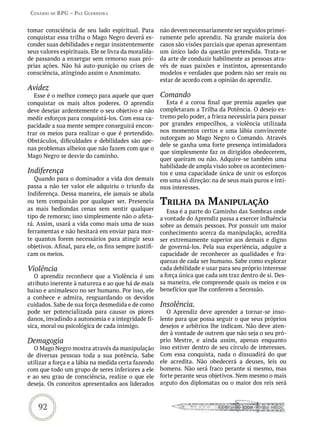 Cenário de rPG – Paz GUerreira


tomar consciência de seu lado espiritual. Para         não devem necessariamente ser seguidos primei-
conquistar essa trilha o Mago Negro deverá es-         ramente pelo aprendiz. Na grande maioria dos
conder suas debilidades e negar insistentemente        casos são visões parciais que apenas apresentam
seus valores espirituais. Ele se livra da moralida-    um único lado da questão pretendida. Trata-se
de passando a enxergar sem remorso suas pró-           da arte de conduzir habilmente as pessoas atra-
prias ações. Não há auto-punição ou crises de          vés de suas paixões e instintos, apresentando
consciência, atingindo assim o Anonimato.              modelos e verdades que podem não ser reais ou
                                                       estar de acordo com a opinião do aprendiz.
Avidez
   Esse é o melhor começo para aquele que quer         Comando
conquistar os mais altos poderes. O aprendiz              Esta é a coroa final que premia aqueles que
deve desejar ardentemente o seu objetivo e não         completaram a Trilha da Potência. O desejo ex-
medir esforços para conquistá-los. Com essa ca-        tremo pelo poder, a frieza necessária para passar
pacidade a sua mente sempre conseguirá encon-          por grandes empecilhos, a violência utilizada
trar os meios para realizar o que é pretendido.        nos momentos certos e uma lábia convincente
                                                       outorgam ao Mago Negro o Comando. Através
Obstáculos, dificuldades e debilidades são ape-
                                                       dele se ganha uma forte presença intimidadora
nas problemas alheios que não fazem com que o
                                                       que simplesmente faz os dirigidos obedecerem,
Mago Negro se desvie do caminho.
                                                       quer queiram ou não. Adquire-se também uma
                                                       habilidade de ampla visão sobre os acontecimen-
Indiferença                                            tos e uma capacidade única de unir os esforços
   Quando para o dominador a vida dos demais           em uma só direção: na de seus mais puros e ínti-
passa a não ter valor ele adquiriu o triunfo da        mos interesses.
Indiferença. Dessa maneira, ele jamais se abala
ou tem compaixão por qualquer ser. Presencia           triLha da maniPULação
as mais hediondas cenas sem sentir qualquer               Essa é a parte do Caminho das Sombras onde
tipo de remorso; isso simplesmente não o afeta-        a vontade do Aprendiz passa a exercer influência
rá. Assim, usará a vida como mais uma de suas          sobre as demais pessoas. Por possuir um maior
ferramentas e não hesitará em enviar para mor-         conhecimento acerca da manipulação, acredita
te quantos forem necessários para atingir seus         ser extremamente superior aos demais e digno
objetivos. Afinal, para ele, os fins sempre justifi-   de governá-los. Pela sua experiência, adquire a
cam os meios.                                          capacidade de reconhecer as qualidades e fra-
                                                       quezas de cada ser humano. Sabe como explorar
Violência                                              cada debilidade e usar para seu próprio interesse
   O aprendiz reconhece que a Violência é um           a força única que cada um traz dentro de si. Des-
atributo inerente à natureza e ao que há de mais       sa maneira, ele compreende quais os meios e os
baixo e animalesco no ser humano. Por isso, ele        benefícios que lhe conferem a Secessão.
a conhece e admira, resguardando os devidos
cuidados. Sabe de sua força desmedida e de como        Insolência.
pode ser potencializada para causar os piores             O Aprendiz deve aprender a tornar-se inso-
danos, invadindo a autonomia e a integridade fí-       lente para que possa seguir o que seus próprios
sica, moral ou psicológica de cada inimigo.            desejos e arbítrios lhe indicam. Não deve aten-
                                                       der à vontade de outrem que não seja o seu pró-
Demagogia                                              prio Mestre, e ainda assim, apenas enquanto
  O Mago Negro mostra através da manipulação           isso estiver dentro de seu círculo de interesses.
de diversas pessoas toda a sua potência. Sabe          Com essa conquista, nada o dissuadirá do que
utilizar a força e a lábia na medida certa fazendo     ele acredita. Não obedecerá a deuses, leis ou
com que todo um grupo de seres inferiores a ele        homens. Não será fraco perante si mesmo, mas
e ao seu grau de consciência, realize o que ele        forte perante seus objetivos. Nem mesmo o mais
deseja. Os conceitos apresentados aos liderados        arguto dos diplomatas ou o maior dos reis será



    92
 