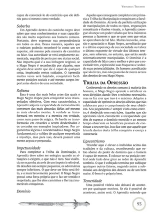 virtUdes e triUnFos


capaz de convencê-lo do contrário que ele defi-        Aqueles que conseguem completar com prima-
niu para si mesmo como verdade.                     zia a Trilha da Manipulação conquistam a facul-
                                                    dade do Domínio. Através da perfeita utilização
Soberba                                             de manipulações de todos os tipos, enganações
  Um Aprendiz dentro do caminho negro deve          conceituais e ilusões visuais, o Aprendiz conse-
saber que seus conhecimentos e suas capacida-       gue alcançar um poder velado que leva inúmeras
des são muito superiores aos homens comuns.         pessoas a fazerem o que se quer sem que estas
Portanto, deve expressar sua preponderância         se apercebam de tal fato. Muitas louvarão, ama-
em todos os atos. Dessa maneira, aqueles que        rão e agraciarão o Mago Negro, acreditarão que
o rodeiam poderão reconhecê-lo como um ser          é a última esperança de sua sociedade ou talvez
superior, até mesmo pela maneira de caminhar        o último expoente de virtude dos últimos tem-
ou falar. Sua autoridade se verá amplamente au-     pos, sem saberem, no entanto, que estão sendo
mentada, seguida de perto por seu status social.    sistematicamente manipuladas. O Domínio é a
Não importa qual é a sua linhagem original, se      capacidade de lidar com o melhor e pior que a so-
o Mago Negro é reconhecido por alguém, esse         ciedade tem, explorando suas fraquezas e sedan-
alguém deve sentir que ele é capaz de qualquer      do suas potencialidades. Os homens acreditarão
coisa, inspirando certos cuidados. O Aprendiz       que são livres, mas não passarão de meros servos
muitas vezes será bajulado, conquistará facil-      dos desejos de seu Mago Negro.
mente posições sociais e até mesmo cargos im-
portantes dentro de uma sociedade.                  triLha da oPressão
                                                       Conhecendo os desejos comuns à maioria dos
Sofisma                                             homens, o Mago Negro aprende a satisfazer os
   Essa é uma das mais belas artes das quais o      seus dirigidos dando-lhes o mínimo necessário,
Mago Negro dispõe para conquistar seus insus-       mas os faz crer que isso é o máximo. Adquire a
peitados objetivos. Com essa característica, o      capacidade de oprimir os desejos alheios que não
Aprendiz adquire a capacidade de racionalmente      colaboram para o cumprimento de seus objeti-
convencer das mais absurdas idéias até mesmo        vos. Seu julgamento é sempre visto como corre-
as mais elevadas mentes. A verdade se trans-        to; é obedecido sem restrições. Aqueles que são
formará em mentira e a mentira em verdade,          oprimidos vêem claramente a incapacidade que
como num passe de mágica. Os heróis se trans-       têm de superar o domínio exercido e ao mesmo
formarão em covardes a serem desdenhados e          tempo observam os benefícios pessoais de con-
os covardes em exemplos inspiradores. Por ar-       tinuar a seu serviço. Isso faz com que aquele que
gumentos lógicos e concatenados o Mago Negro        triunfa dentro desta trilha conquiste e exerça a
fundamentará a validez de qualquer empreitada       Autocracia
e injustiça, mas para isso, deverá possuir uma
mente arguta e preparada.                           Egocentrismo
                                                       Triunfar aqui é elevar o indivíduo acima das
Impetuosidade                                       tradições e da cultura, reconhecendo que es-
   Para completar a Trilha da Dominação, o          tão abaixo do poder de domínio que o homem
Aprendiz deve saber ser enérgico quando as si-      é capaz de exercer. É colocar-se na posição cen-
tuações o exigem, o que não é raro. Sua violên-     tral onde tudo deve girar ao redor do Aprendiz
cia se exacerba através de um ímpeto irrefreável.   sombrio. O que é cobiçado termina por subjugar
Os desafios são sempre pequenos, os adversários     quaisquer outros fatores, negando assim a sub-
sempre inferiores. O que deve ser feito será fei-   missão aos desígnios dos deuses ou de um bem
to, e o mais brevemente possível. O Mago Negro      maior. O bem é o próprio bem.
possui uma força própria que o faz ser temido e
respeitado, que lhe abre caminhos e lhe traz inu-   Temeridade
meráveis conquistas.                                  Uma possível vitória não deixará de aconte-
                                                    cer por quaisquer motivos. Se ela é possível de
Domínio                                             acontecer, assim será. O Aprendiz entende que



                                                                                             93
 