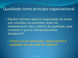Qualidade como princípio organizacional

  Alguém conhece alguma organização de saúde
   que consultou os pacientes, antes de
   estabelecerem seus critérios de qualidade, para
   conhecer o que os clientes/pacientes
   desejavam?

   Como é ou foi construída / desenvolvida a
    qualidade em seu local de trabalho?


                     Feldman LB                      13
 