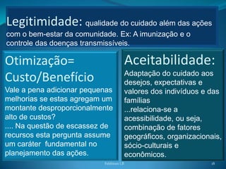 Legitimidade: qualidade do cuidado além das ações
com o bem-estar da comunidade. Ex: A imunização e o
controle das doenças transmissíveis.

Otimização=                             Aceitabilidade:
                                        Adaptação do cuidado aos
Custo/Benefício                         desejos, expectativas e
Vale a pena adicionar pequenas          valores dos indivíduos e das
melhorias se estas agregam um           famílias
montante desproporcionalmente           ...relaciona-se a
alto de custos?                         acessibilidade, ou seja,
.... Na questão de escassez de          combinação de fatores
recursos esta pergunta assume           geográficos, organizacionais,
um caráter fundamental no               sócio-culturais e
planejamento das ações.                 econômicos.
                           Feldman LB                            18
 