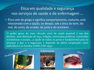 Ética em qualidade e segurança
     nos serviços de saúde e de enfermagem ...
 Ética vem do grego e significa comportamento, costume, está
  relacionada com a opção, ao desejo, sob a ótica do bem, do
  mal, do certo, do errado, do justo e do aceitável...
 O poder gozar do mais elevado nível de saúde possível é um dos
 direitos...sem distinção de raça, religião, convicções políticas, convicções
 econômicas e sociais....a saúde de todos os povos é fundamental para se
 alcançar a paz e a segurança e depende da plena cooperação entre
 indivíduos e os Estados (OMS-CNE 1995)
                                Solidariedade




                                                                              20
                                                                         Feldman LB
 