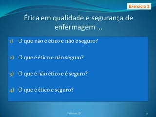 Exercício 2


      Ética em qualidade e segurança de
               enfermagem ...
1) O que não é ético e não é seguro?


2) O que é ético e não seguro?


3) O que é não ético e é seguro?


4) O que é ético e seguro?



                       Feldman LB               21
 