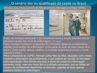 O cenário des ou qualificado da saúde no Brasil
Em cinco anos, houve aumento de 30% de erros de enfermagem no Brasil –COFEn.




A falta de formação adequada e de consciência sobre a função exercida são as
principais causas dos erros de enfermagem - R7 noticias.
Fatos recentes mostraram conseqüências chocantes diante de procedimentos
simples (uma auxiliar de enfermagem cortou parte do dedo de uma criança de 4
anos e, outra auxiliar aplicou vaselina na corrente sanguínea provocou a morte
menina12 anos.)
Para o presidente do COFEn, Manuel Carlos Neri da Silva, situações como essas
mostram o despreparo dos profissionais, o que poderia ser sanado se houvesse
mais capacitação. Nos últimos dez anos a oferta de cursos de enfermagem
aumentou muito, mas nem todos têm a qualidade necessária. Isso se reflete no
número de profissionais disponíveis no mercado, capazes de fazer apenas
cuidados básicos de enfermagem.                                                29
                                   Feldman LB
 