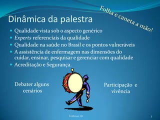 Dinâmica da palestra
 Qualidade vista sob o aspecto genérico
 Experts referenciais da qualidade
 Qualidade na saúde no Brasil e os pontos vulneráveis
 A assistência de enfermagem nas dimensões do
  cuidar, ensinar, pesquisar e gerenciar com qualidade
 Acreditação e Segurança.


    Debater alguns                      Participação e
       cenários                            vivência



                         Feldman LB                      3
 